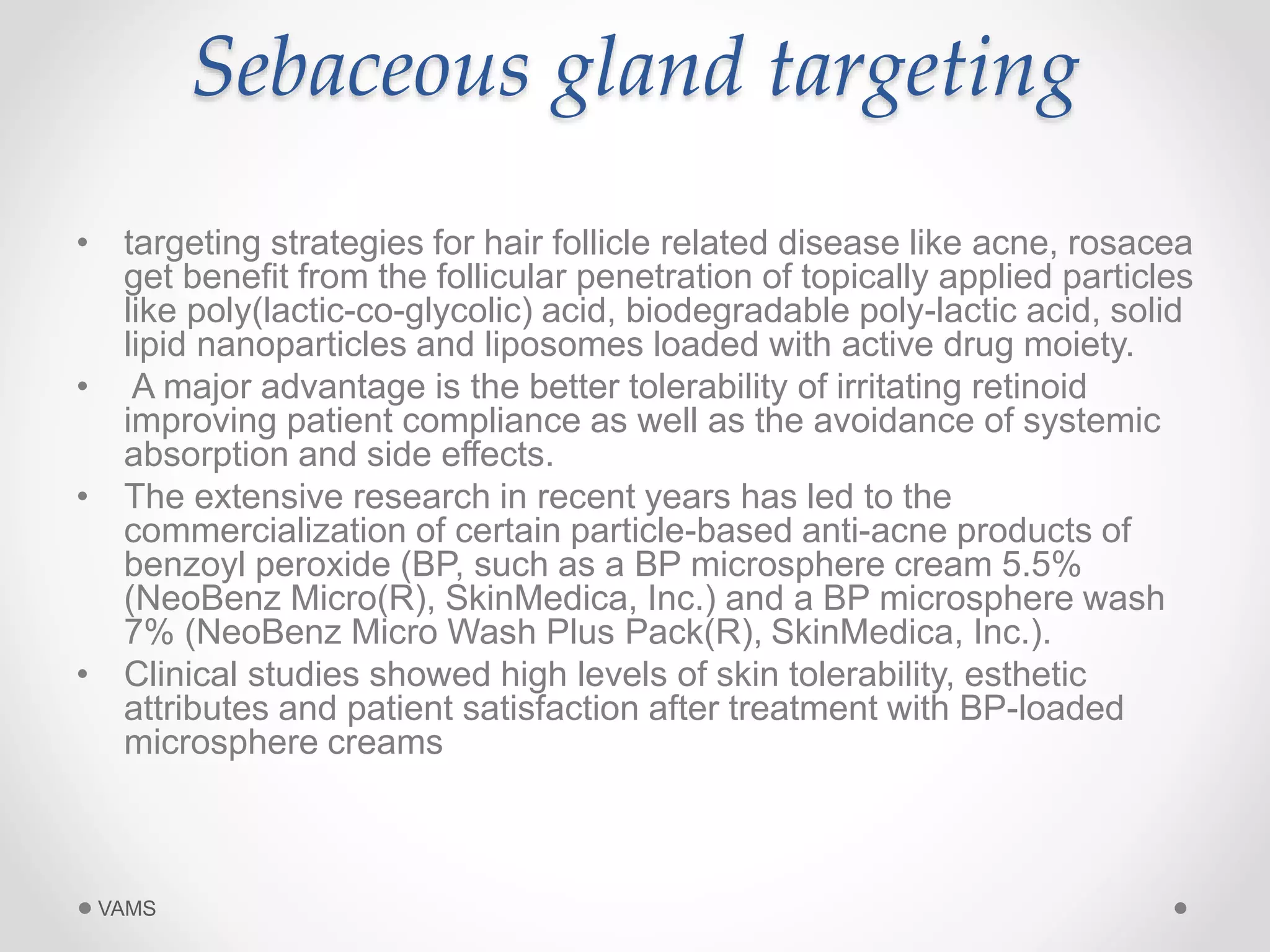 Sebaceous gland targeting 
• targeting strategies for hair follicle related disease like acne, rosacea 
get benefit from the follicular penetration of topically applied particles 
like poly(lactic-co-glycolic) acid, biodegradable poly-lactic acid, solid 
lipid nanoparticles and liposomes loaded with active drug moiety. 
• A major advantage is the better tolerability of irritating retinoid 
improving patient compliance as well as the avoidance of systemic 
absorption and side effects. 
• The extensive research in recent years has led to the 
commercialization of certain particle-based anti-acne products of 
benzoyl peroxide (BP, such as a BP microsphere cream 5.5% 
(NeoBenz Micro(R), SkinMedica, Inc.) and a BP microsphere wash 
7% (NeoBenz Micro Wash Plus Pack(R), SkinMedica, Inc.). 
• Clinical studies showed high levels of skin tolerability, esthetic 
attributes and patient satisfaction after treatment with BP-loaded 
microsphere creams 
VAMS 
 