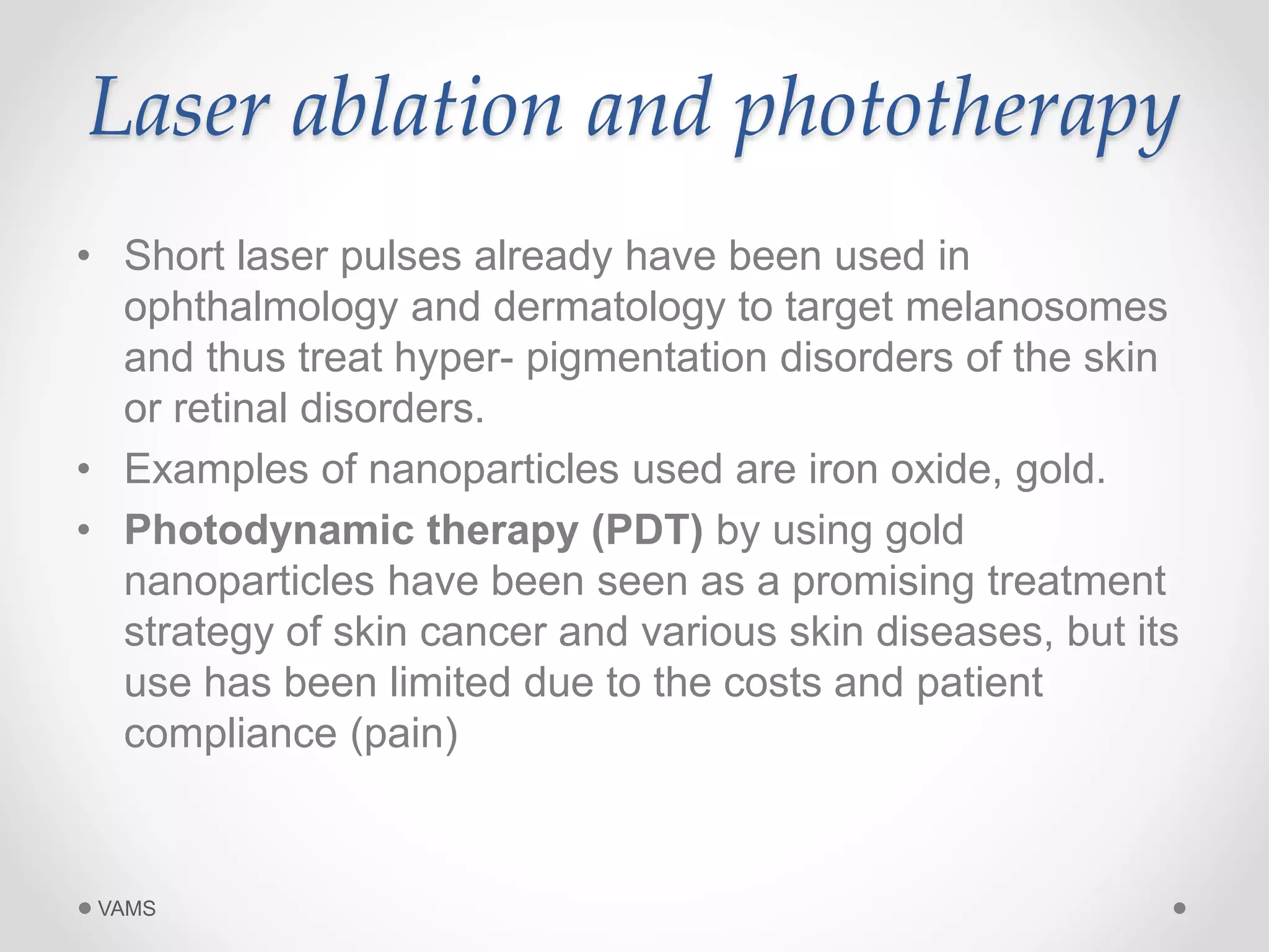 Laser ablation and phototherapy 
• Short laser pulses already have been used in 
ophthalmology and dermatology to target melanosomes 
and thus treat hyper- pigmentation disorders of the skin 
or retinal disorders. 
• Examples of nanoparticles used are iron oxide, gold. 
• Photodynamic therapy (PDT) by using gold 
nanoparticles have been seen as a promising treatment 
strategy of skin cancer and various skin diseases, but its 
use has been limited due to the costs and patient 
compliance (pain) 
VAMS 
 