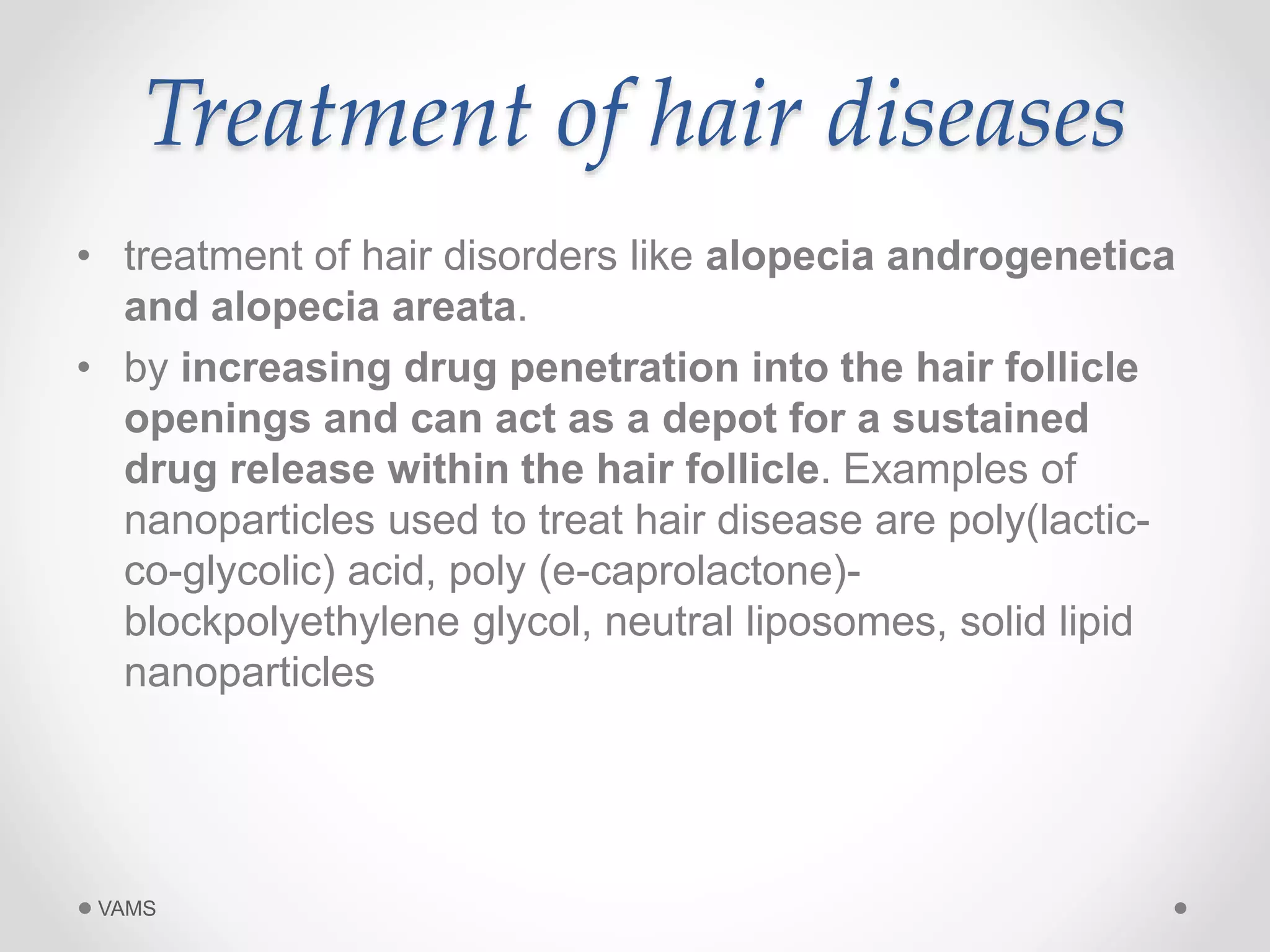 Treatment of hair diseases 
• treatment of hair disorders like alopecia androgenetica 
and alopecia areata. 
• by increasing drug penetration into the hair follicle 
openings and can act as a depot for a sustained 
drug release within the hair follicle. Examples of 
nanoparticles used to treat hair disease are poly(lactic-co- 
glycolic) acid, poly (e-caprolactone)- 
blockpolyethylene glycol, neutral liposomes, solid lipid 
nanoparticles 
VAMS 
 