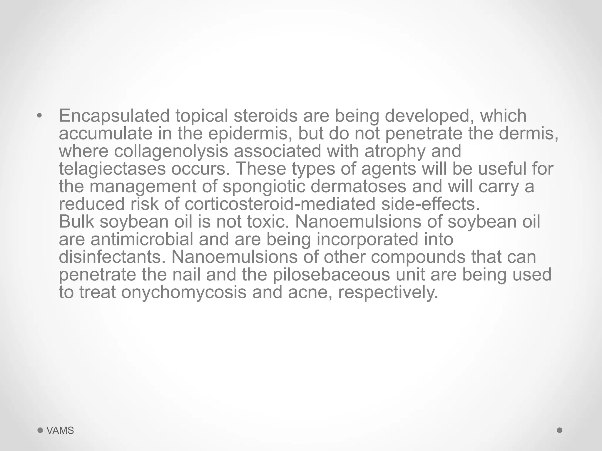 • Encapsulated topical steroids are being developed, which 
accumulate in the epidermis, but do not penetrate the dermis, 
where collagenolysis associated with atrophy and 
telagiectases occurs. These types of agents will be useful for 
the management of spongiotic dermatoses and will carry a 
reduced risk of corticosteroid-mediated side-effects. 
Bulk soybean oil is not toxic. Nanoemulsions of soybean oil 
are antimicrobial and are being incorporated into 
disinfectants. Nanoemulsions of other compounds that can 
penetrate the nail and the pilosebaceous unit are being used 
to treat onychomycosis and acne, respectively. 
VAMS 
 