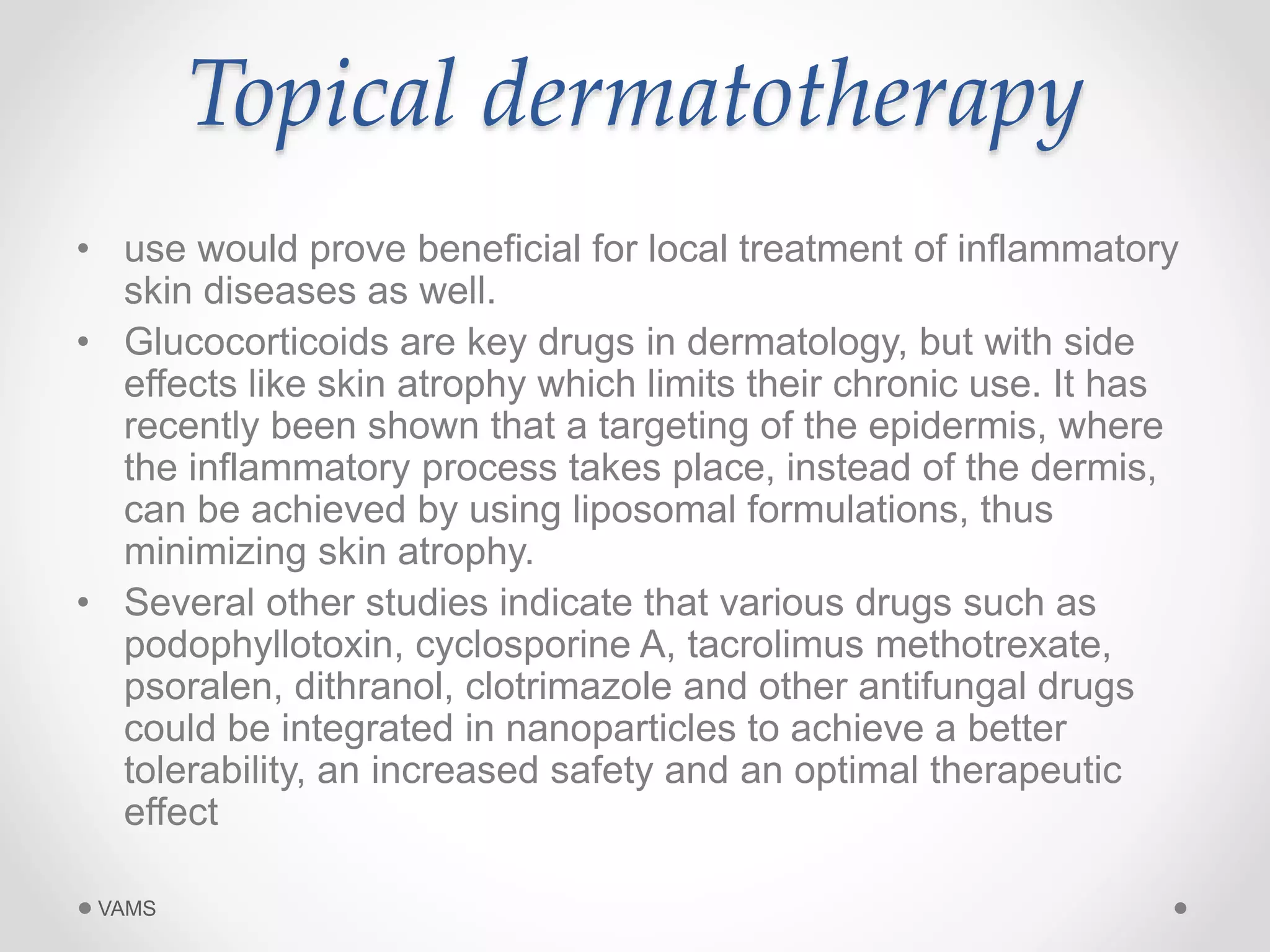 Topical dermatotherapy 
• use would prove beneficial for local treatment of inflammatory 
skin diseases as well. 
• Glucocorticoids are key drugs in dermatology, but with side 
effects like skin atrophy which limits their chronic use. It has 
recently been shown that a targeting of the epidermis, where 
the inflammatory process takes place, instead of the dermis, 
can be achieved by using liposomal formulations, thus 
minimizing skin atrophy. 
• Several other studies indicate that various drugs such as 
podophyllotoxin, cyclosporine A, tacrolimus methotrexate, 
psoralen, dithranol, clotrimazole and other antifungal drugs 
could be integrated in nanoparticles to achieve a better 
tolerability, an increased safety and an optimal therapeutic 
effect 
VAMS 
 