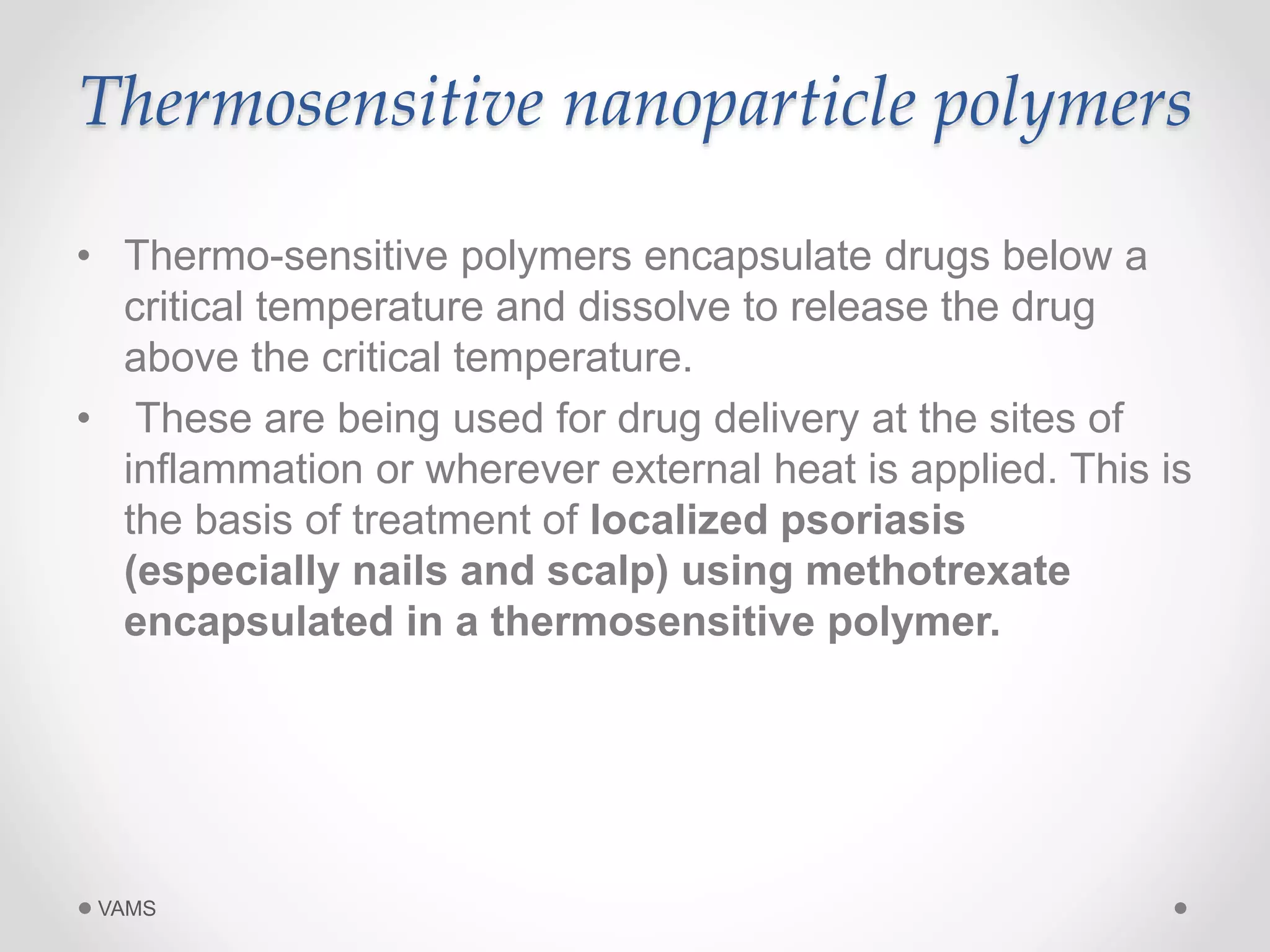 Thermosensitive nanoparticle polymers 
• Thermo-sensitive polymers encapsulate drugs below a 
critical temperature and dissolve to release the drug 
above the critical temperature. 
• These are being used for drug delivery at the sites of 
inflammation or wherever external heat is applied. This is 
the basis of treatment of localized psoriasis 
(especially nails and scalp) using methotrexate 
encapsulated in a thermosensitive polymer. 
VAMS 
 