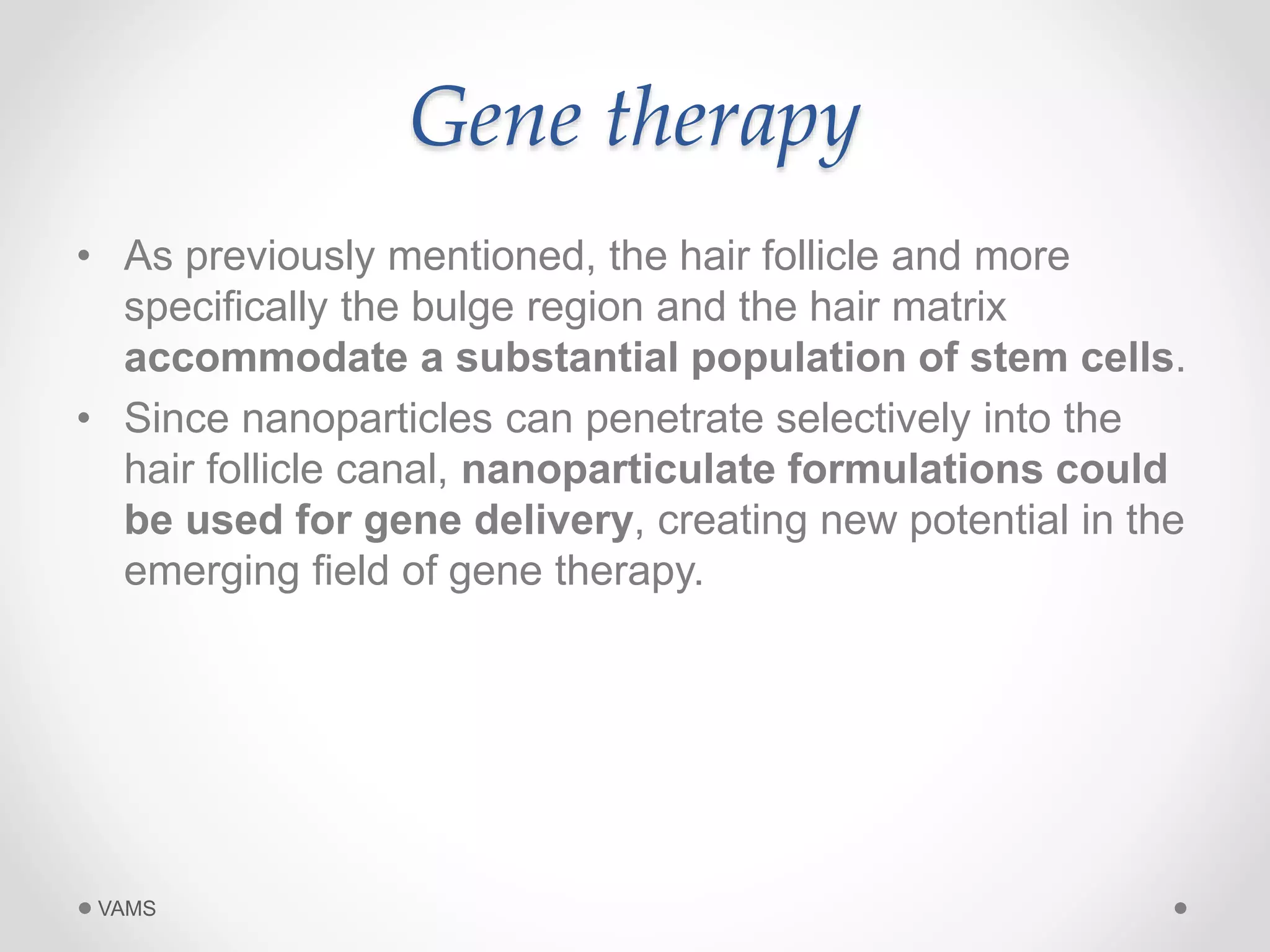 Gene therapy 
• As previously mentioned, the hair follicle and more 
specifically the bulge region and the hair matrix 
accommodate a substantial population of stem cells. 
• Since nanoparticles can penetrate selectively into the 
hair follicle canal, nanoparticulate formulations could 
be used for gene delivery, creating new potential in the 
emerging field of gene therapy. 
VAMS 
 