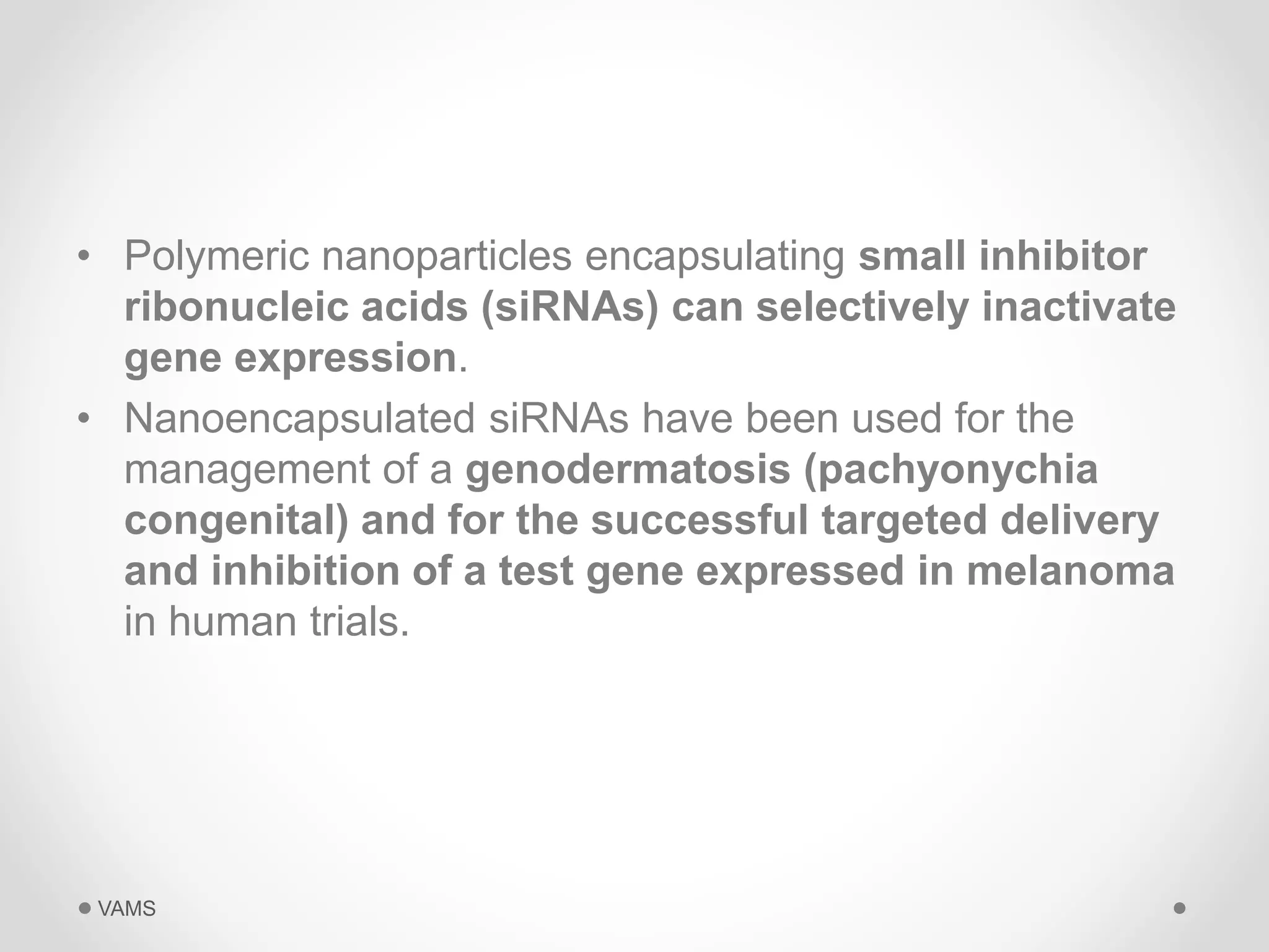 • Polymeric nanoparticles encapsulating small inhibitor 
ribonucleic acids (siRNAs) can selectively inactivate 
gene expression. 
• Nanoencapsulated siRNAs have been used for the 
management of a genodermatosis (pachyonychia 
congenital) and for the successful targeted delivery 
and inhibition of a test gene expressed in melanoma 
in human trials. 
VAMS 
 