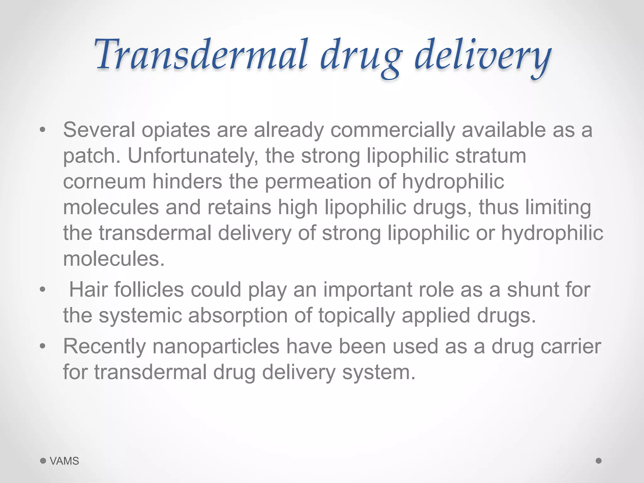 Transdermal drug delivery 
• Several opiates are already commercially available as a 
patch. Unfortunately, the strong lipophilic stratum 
corneum hinders the permeation of hydrophilic 
molecules and retains high lipophilic drugs, thus limiting 
the transdermal delivery of strong lipophilic or hydrophilic 
molecules. 
• Hair follicles could play an important role as a shunt for 
the systemic absorption of topically applied drugs. 
• Recently nanoparticles have been used as a drug carrier 
for transdermal drug delivery system. 
VAMS 
 