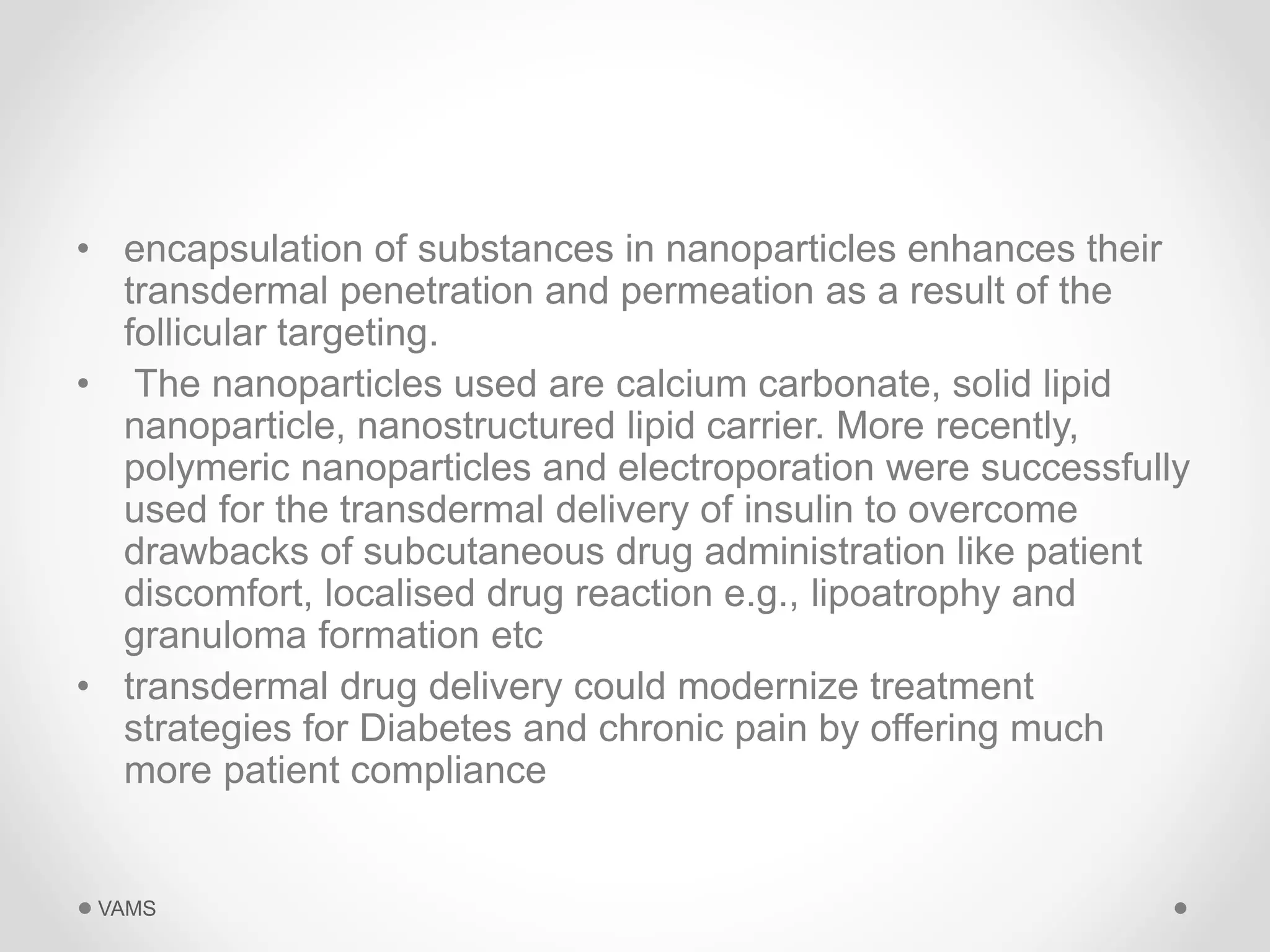 • encapsulation of substances in nanoparticles enhances their 
transdermal penetration and permeation as a result of the 
follicular targeting. 
• The nanoparticles used are calcium carbonate, solid lipid 
nanoparticle, nanostructured lipid carrier. More recently, 
polymeric nanoparticles and electroporation were successfully 
used for the transdermal delivery of insulin to overcome 
drawbacks of subcutaneous drug administration like patient 
discomfort, localised drug reaction e.g., lipoatrophy and 
granuloma formation etc 
• transdermal drug delivery could modernize treatment 
strategies for Diabetes and chronic pain by offering much 
more patient compliance 
VAMS 
 