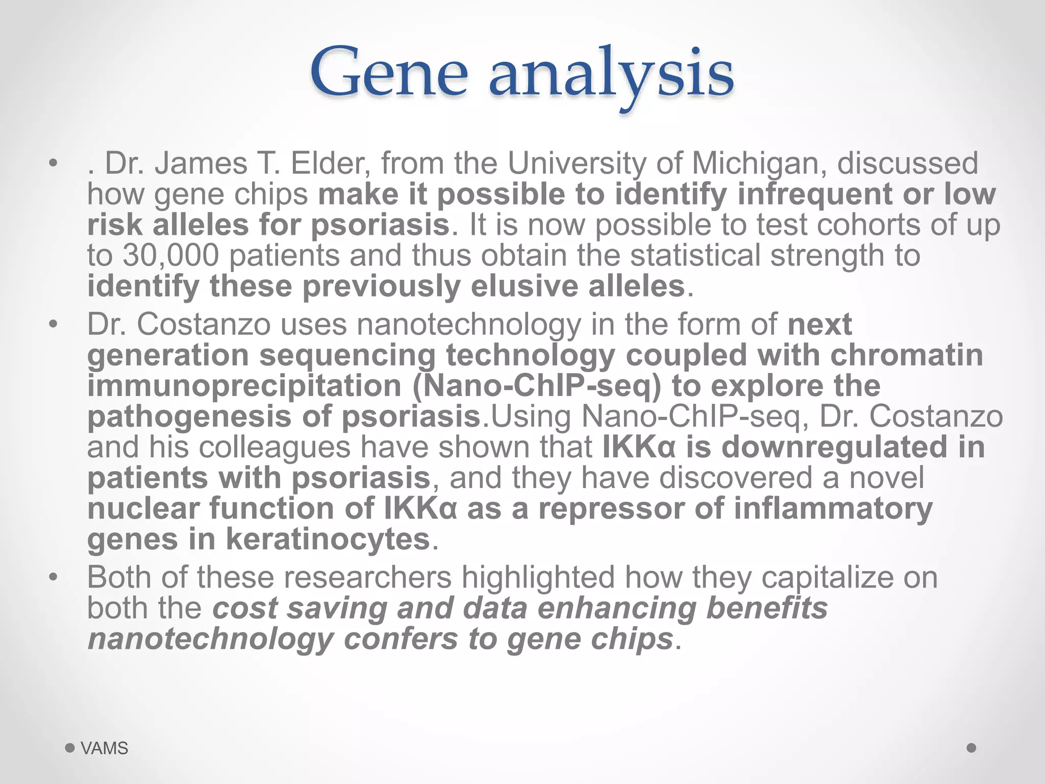 Gene analysis 
• . Dr. James T. Elder, from the University of Michigan, discussed 
how gene chips make it possible to identify infrequent or low 
risk alleles for psoriasis. It is now possible to test cohorts of up 
to 30,000 patients and thus obtain the statistical strength to 
identify these previously elusive alleles. 
• Dr. Costanzo uses nanotechnology in the form of next 
generation sequencing technology coupled with chromatin 
immunoprecipitation (Nano-ChIP-seq) to explore the 
pathogenesis of psoriasis.Using Nano-ChIP-seq, Dr. Costanzo 
and his colleagues have shown that IKKα is downregulated in 
patients with psoriasis, and they have discovered a novel 
nuclear function of IKKα as a repressor of inflammatory 
genes in keratinocytes. 
• Both of these researchers highlighted how they capitalize on 
both the cost saving and data enhancing benefits 
nanotechnology confers to gene chips. 
VAMS 
 