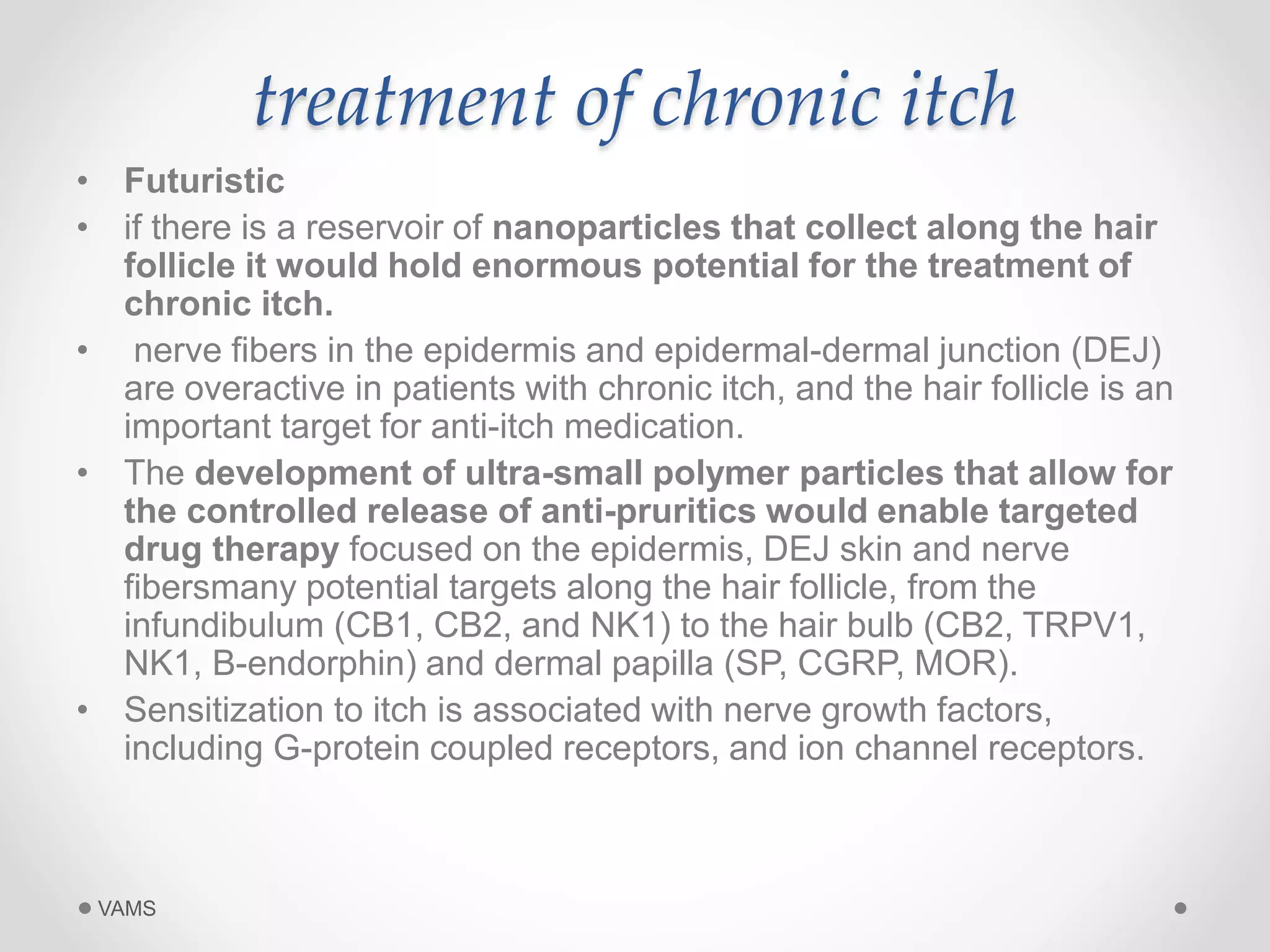treatment of chronic itch 
• Futuristic 
• if there is a reservoir of nanoparticles that collect along the hair 
follicle it would hold enormous potential for the treatment of 
chronic itch. 
• nerve fibers in the epidermis and epidermal-dermal junction (DEJ) 
are overactive in patients with chronic itch, and the hair follicle is an 
important target for anti-itch medication. 
• The development of ultra-small polymer particles that allow for 
the controlled release of anti-pruritics would enable targeted 
drug therapy focused on the epidermis, DEJ skin and nerve 
fibersmany potential targets along the hair follicle, from the 
infundibulum (CB1, CB2, and NK1) to the hair bulb (CB2, TRPV1, 
NK1, B-endorphin) and dermal papilla (SP, CGRP, MOR). 
• Sensitization to itch is associated with nerve growth factors, 
including G-protein coupled receptors, and ion channel receptors. 
VAMS 
 
