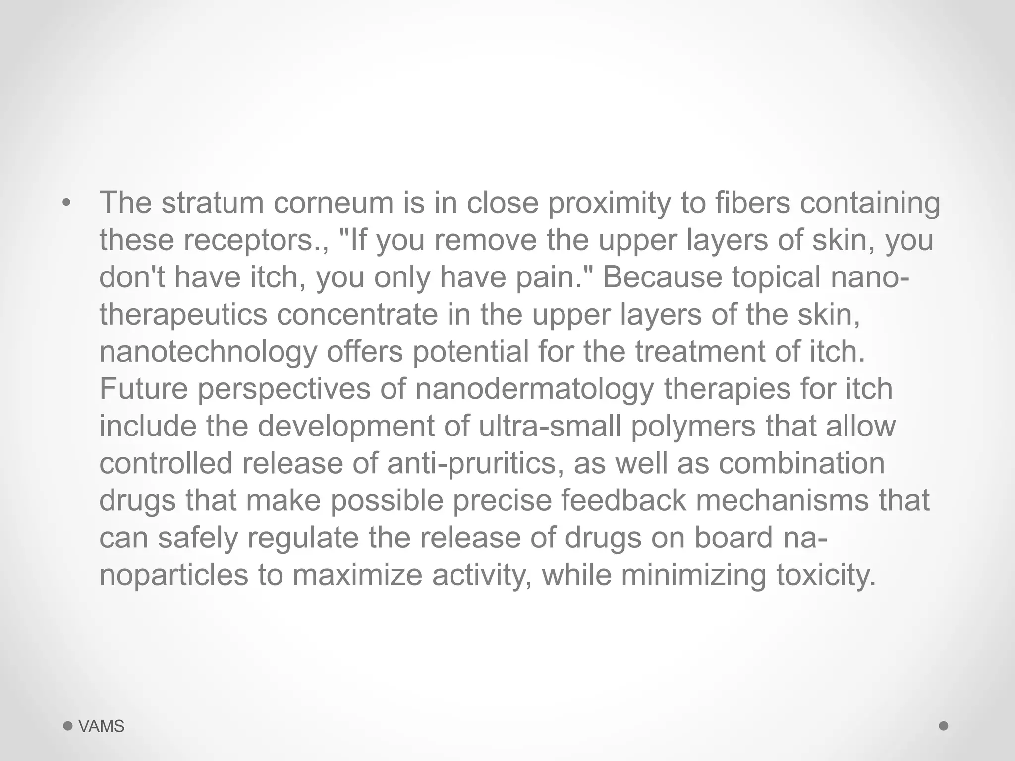 • The stratum corneum is in close proximity to fibers containing 
these receptors., "If you remove the upper layers of skin, you 
don't have itch, you only have pain." Because topical nano-therapeutics 
concentrate in the upper layers of the skin, 
nanotechnology offers potential for the treatment of itch. 
Future perspectives of nanodermatology therapies for itch 
include the development of ultra-small polymers that allow 
controlled release of anti-pruritics, as well as combination 
drugs that make possible precise feedback mechanisms that 
can safely regulate the release of drugs on board na-noparticles 
to maximize activity, while minimizing toxicity. 
VAMS 
 