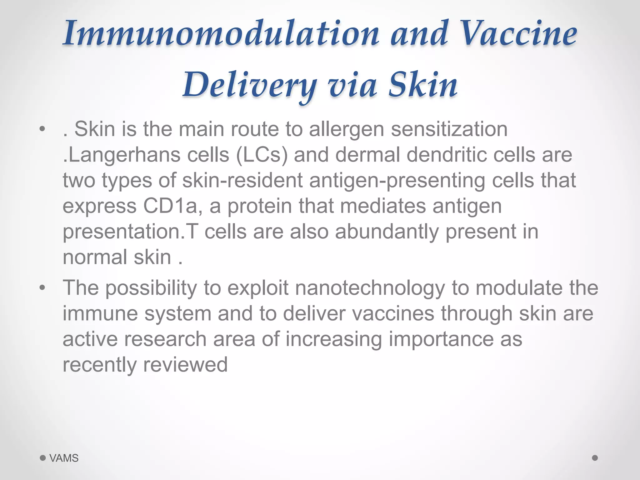 Immunomodulation and Vaccine 
Delivery via Skin 
• . Skin is the main route to allergen sensitization 
.Langerhans cells (LCs) and dermal dendritic cells are 
two types of skin-resident antigen-presenting cells that 
express CD1a, a protein that mediates antigen 
presentation.T cells are also abundantly present in 
normal skin . 
• The possibility to exploit nanotechnology to modulate the 
immune system and to deliver vaccines through skin are 
active research area of increasing importance as 
recently reviewed 
VAMS 
 