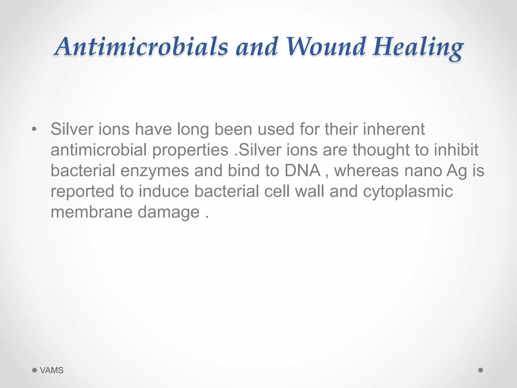 Antimicrobials and Wound Healing 
• Silver ions have long been used for their inherent 
antimicrobial properties .Silver ions are thought to inhibit 
bacterial enzymes and bind to DNA , whereas nano Ag is 
reported to induce bacterial cell wall and cytoplasmic 
membrane damage . 
VAMS 
 
