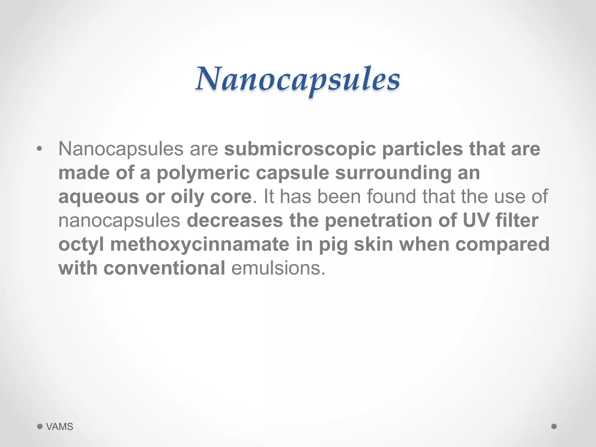 Nanocapsules 
• Nanocapsules are submicroscopic particles that are 
made of a polymeric capsule surrounding an 
aqueous or oily core. It has been found that the use of 
nanocapsules decreases the penetration of UV filter 
octyl methoxycinnamate in pig skin when compared 
with conventional emulsions. 
VAMS 
 