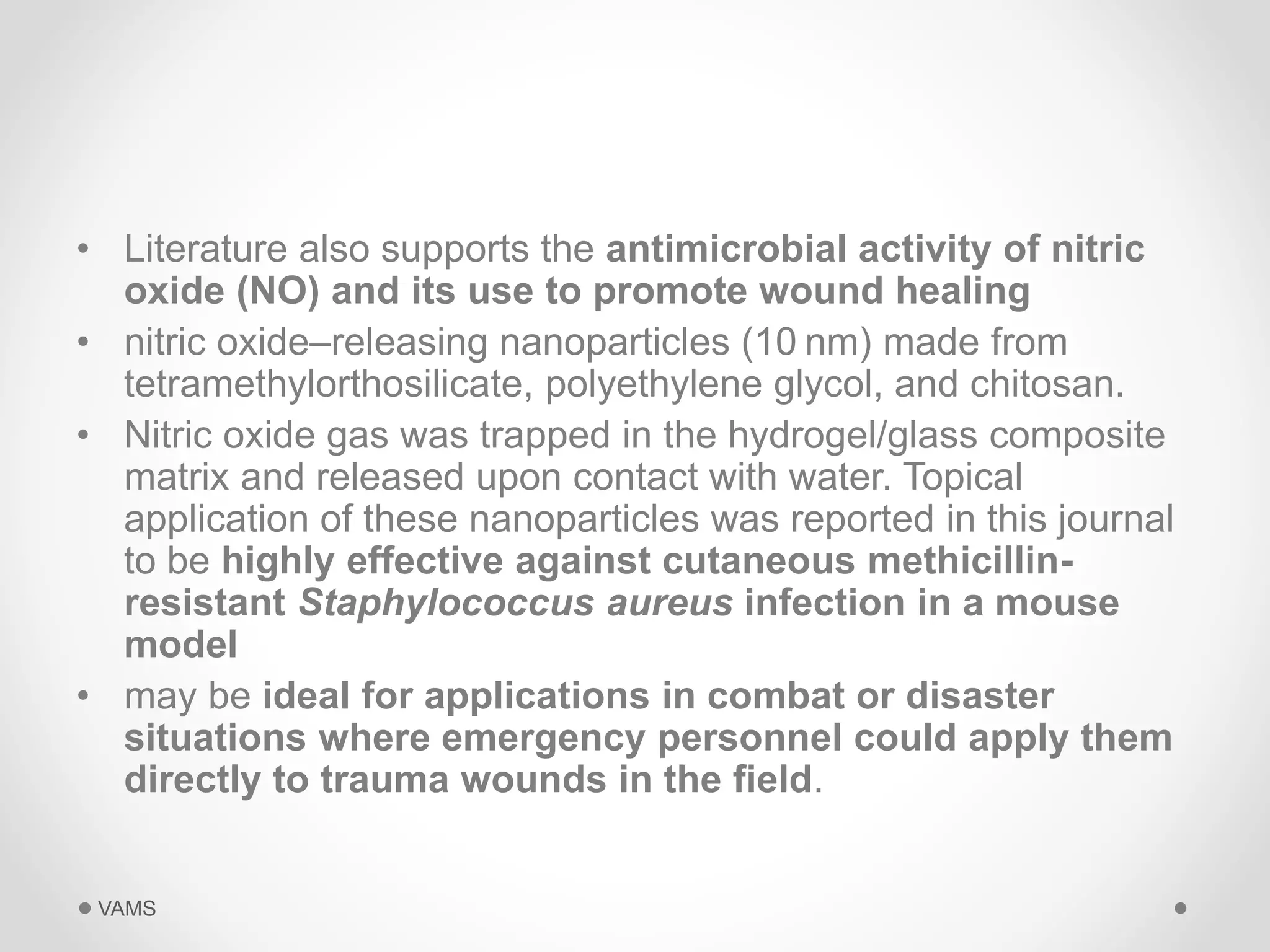 • Literature also supports the antimicrobial activity of nitric 
oxide (NO) and its use to promote wound healing 
• nitric oxide–releasing nanoparticles (10 nm) made from 
tetramethylorthosilicate, polyethylene glycol, and chitosan. 
• Nitric oxide gas was trapped in the hydrogel/glass composite 
matrix and released upon contact with water. Topical 
application of these nanoparticles was reported in this journal 
to be highly effective against cutaneous methicillin-resistant 
Staphylococcus aureus infection in a mouse 
model 
• may be ideal for applications in combat or disaster 
situations where emergency personnel could apply them 
directly to trauma wounds in the field. 
VAMS 
 