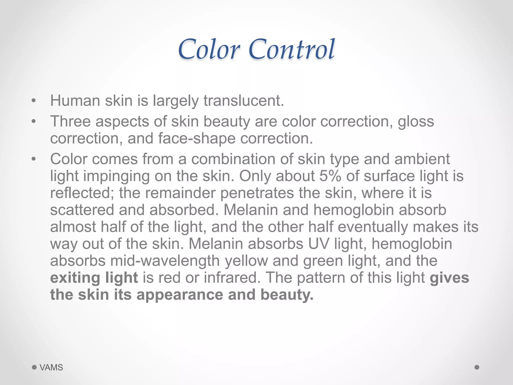 Color Control 
• Human skin is largely translucent. 
• Three aspects of skin beauty are color correction, gloss 
correction, and face-shape correction. 
• Color comes from a combination of skin type and ambient 
light impinging on the skin. Only about 5% of surface light is 
reflected; the remainder penetrates the skin, where it is 
scattered and absorbed. Melanin and hemoglobin absorb 
almost half of the light, and the other half eventually makes its 
way out of the skin. Melanin absorbs UV light, hemoglobin 
absorbs mid-wavelength yellow and green light, and the 
exiting light is red or infrared. The pattern of this light gives 
the skin its appearance and beauty. 
VAMS 
 