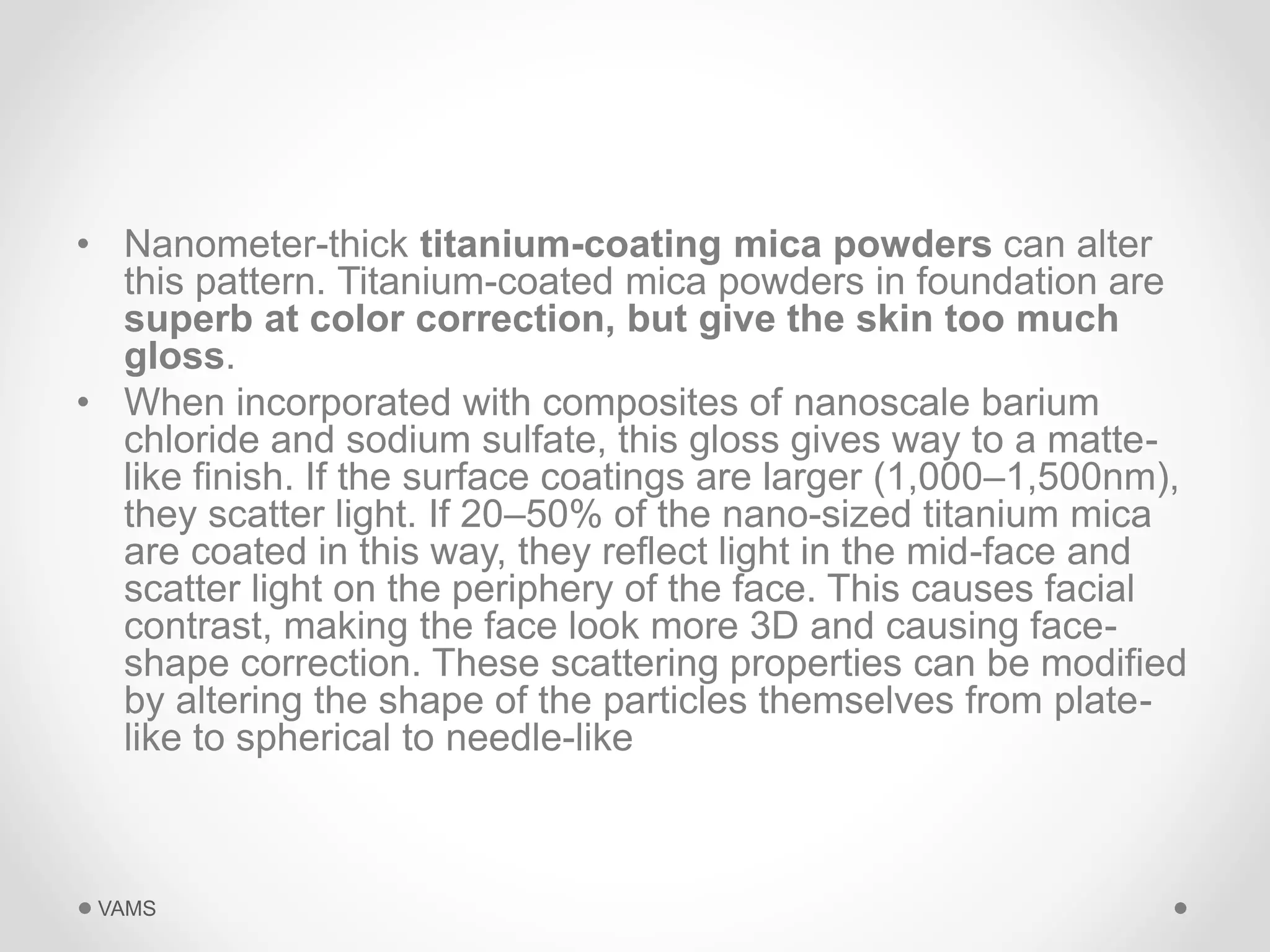 • Nanometer-thick titanium-coating mica powders can alter 
this pattern. Titanium-coated mica powders in foundation are 
superb at color correction, but give the skin too much 
gloss. 
• When incorporated with composites of nanoscale barium 
chloride and sodium sulfate, this gloss gives way to a matte-like 
finish. If the surface coatings are larger (1,000–1,500nm), 
they scatter light. If 20–50% of the nano-sized titanium mica 
are coated in this way, they reflect light in the mid-face and 
scatter light on the periphery of the face. This causes facial 
contrast, making the face look more 3D and causing face-shape 
correction. These scattering properties can be modified 
by altering the shape of the particles themselves from plate-like 
to spherical to needle-like 
VAMS 
 
