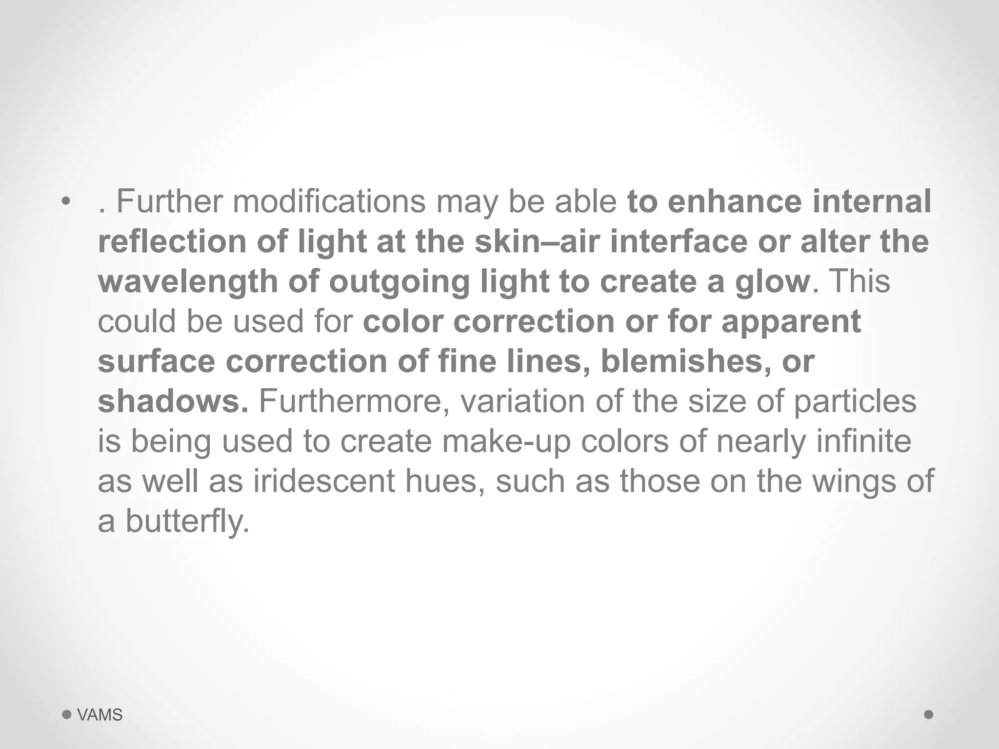 • . Further modifications may be able to enhance internal 
reflection of light at the skin–air interface or alter the 
wavelength of outgoing light to create a glow. This 
could be used for color correction or for apparent 
surface correction of fine lines, blemishes, or 
shadows. Furthermore, variation of the size of particles 
is being used to create make-up colors of nearly infinite 
as well as iridescent hues, such as those on the wings of 
a butterfly. 
VAMS 
 