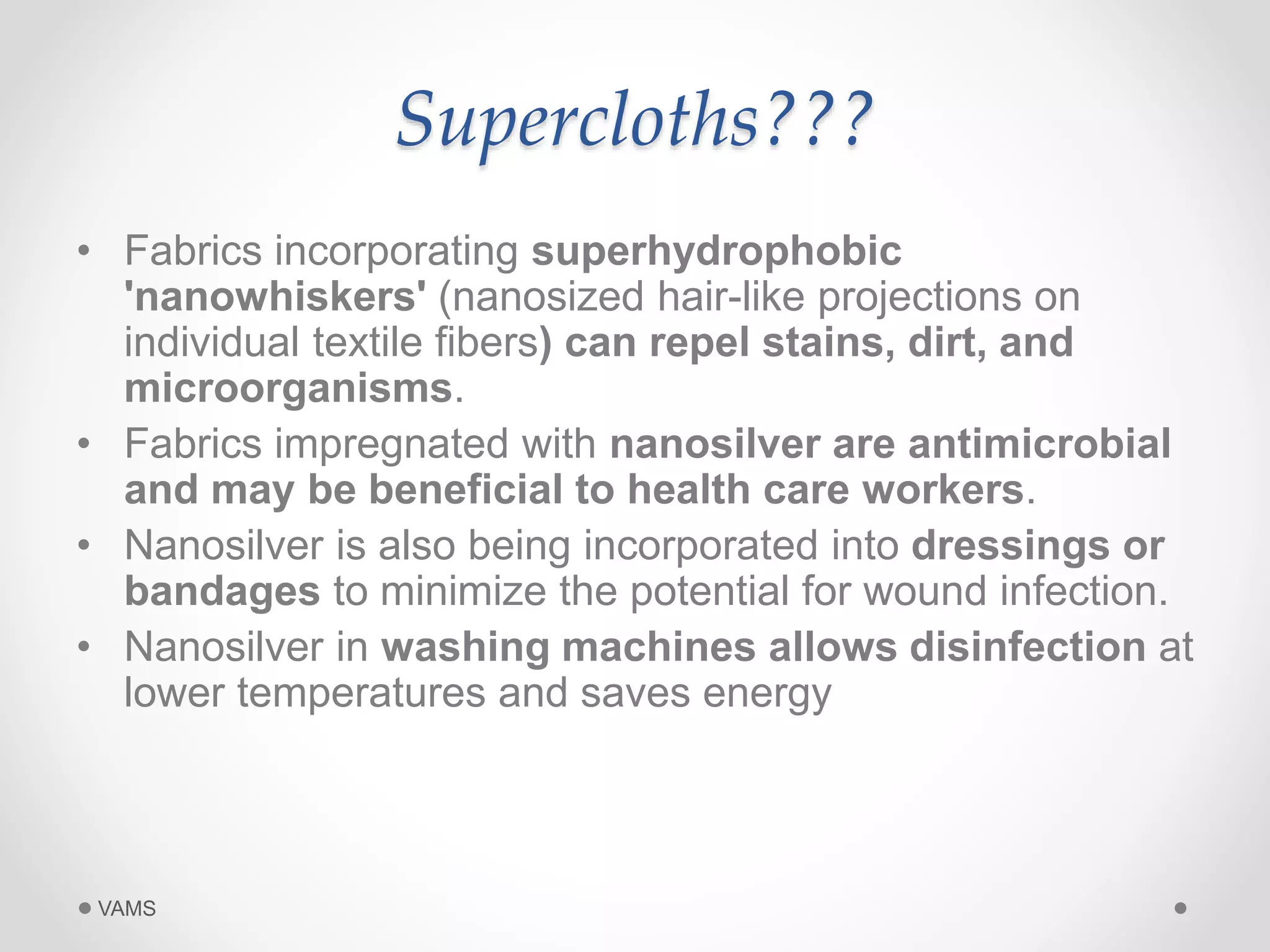 Supercloths??? 
• Fabrics incorporating superhydrophobic 
'nanowhiskers' (nanosized hair-like projections on 
individual textile fibers) can repel stains, dirt, and 
microorganisms. 
• Fabrics impregnated with nanosilver are antimicrobial 
and may be beneficial to health care workers. 
• Nanosilver is also being incorporated into dressings or 
bandages to minimize the potential for wound infection. 
• Nanosilver in washing machines allows disinfection at 
lower temperatures and saves energy 
VAMS 
 
