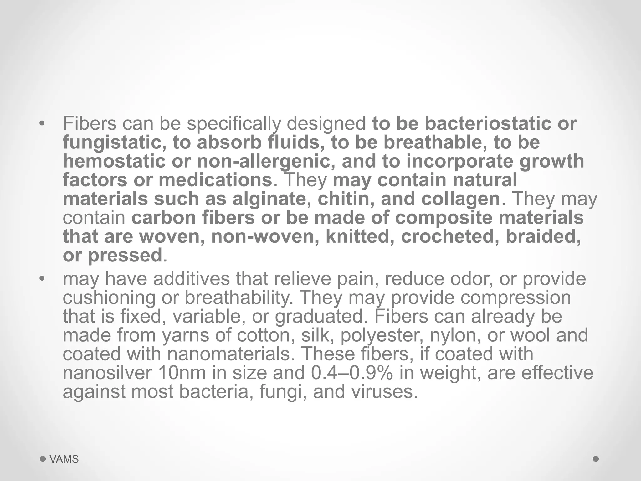 • Fibers can be specifically designed to be bacteriostatic or 
fungistatic, to absorb fluids, to be breathable, to be 
hemostatic or non-allergenic, and to incorporate growth 
factors or medications. They may contain natural 
materials such as alginate, chitin, and collagen. They may 
contain carbon fibers or be made of composite materials 
that are woven, non-woven, knitted, crocheted, braided, 
or pressed. 
• may have additives that relieve pain, reduce odor, or provide 
cushioning or breathability. They may provide compression 
that is fixed, variable, or graduated. Fibers can already be 
made from yarns of cotton, silk, polyester, nylon, or wool and 
coated with nanomaterials. These fibers, if coated with 
nanosilver 10nm in size and 0.4–0.9% in weight, are effective 
against most bacteria, fungi, and viruses. 
VAMS 
 