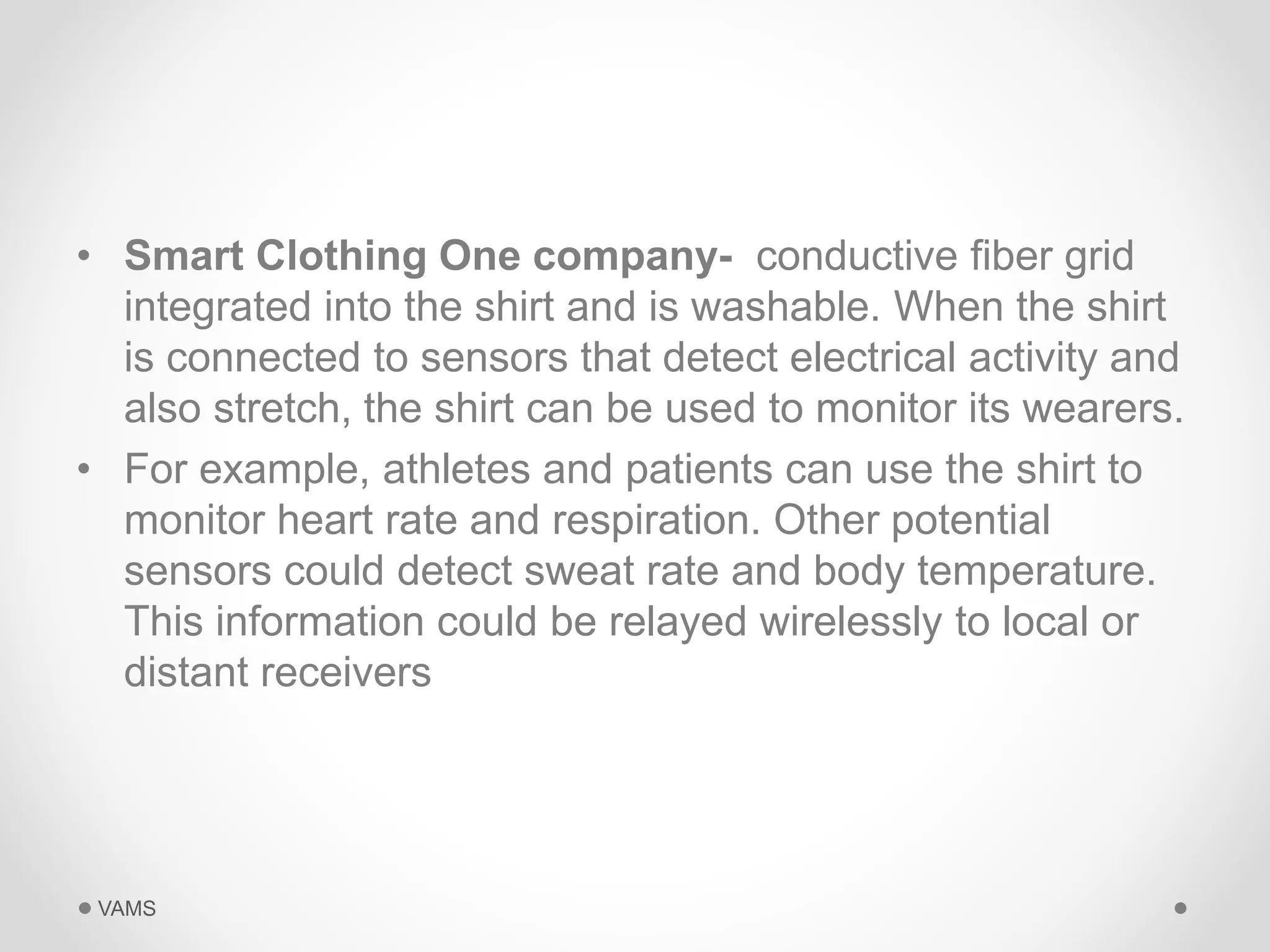 • Smart Clothing One company- conductive fiber grid 
integrated into the shirt and is washable. When the shirt 
is connected to sensors that detect electrical activity and 
also stretch, the shirt can be used to monitor its wearers. 
• For example, athletes and patients can use the shirt to 
monitor heart rate and respiration. Other potential 
sensors could detect sweat rate and body temperature. 
This information could be relayed wirelessly to local or 
distant receivers 
VAMS 
 