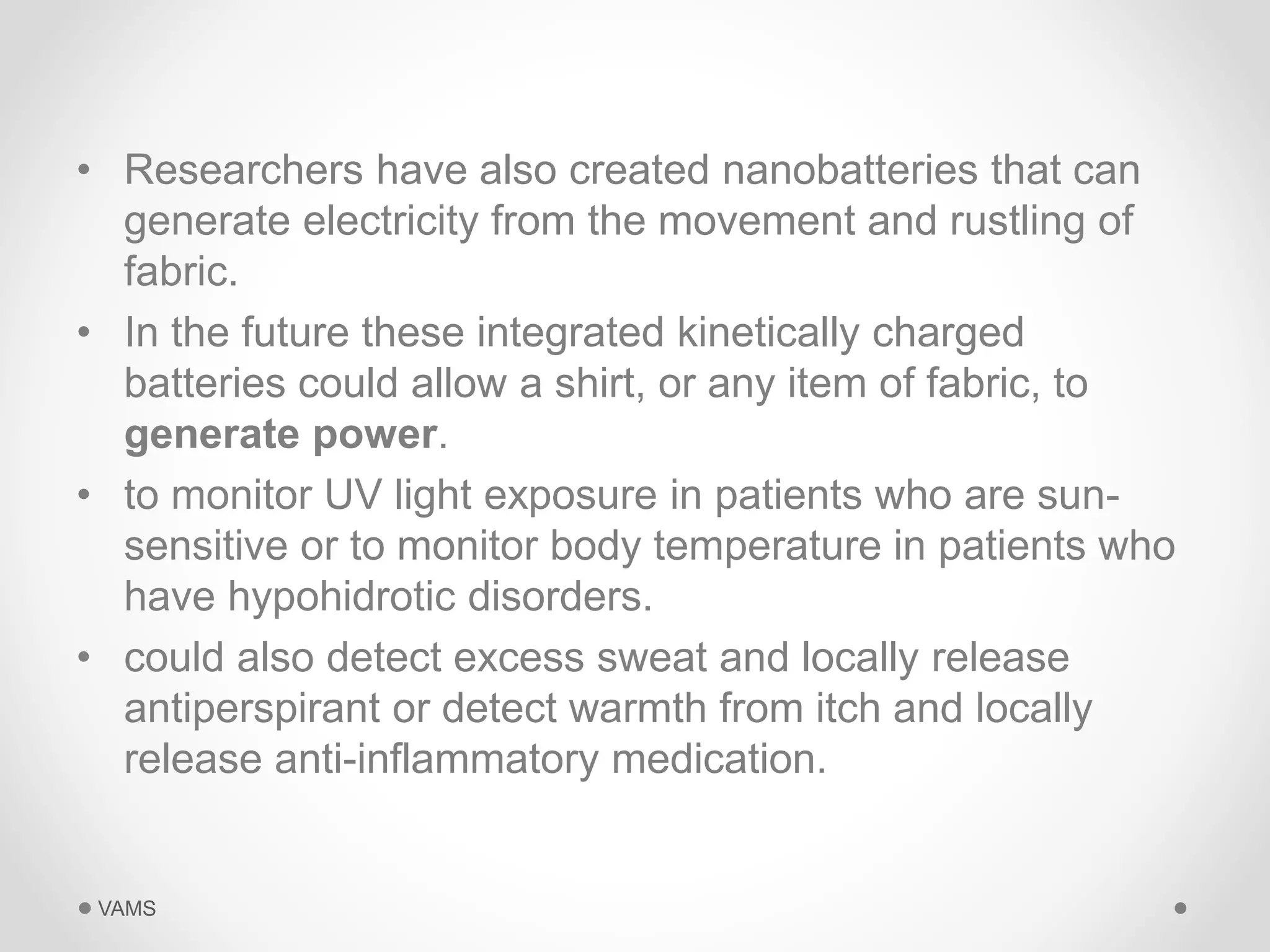 • Researchers have also created nanobatteries that can 
generate electricity from the movement and rustling of 
fabric. 
• In the future these integrated kinetically charged 
batteries could allow a shirt, or any item of fabric, to 
generate power. 
• to monitor UV light exposure in patients who are sun-sensitive 
or to monitor body temperature in patients who 
have hypohidrotic disorders. 
• could also detect excess sweat and locally release 
antiperspirant or detect warmth from itch and locally 
release anti-inflammatory medication. 
VAMS 
 