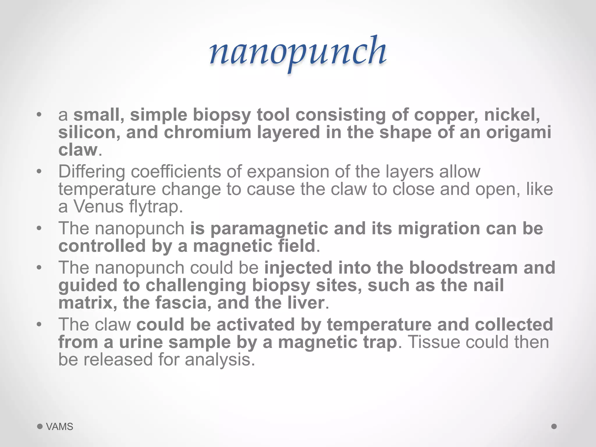 nanopunch 
• a small, simple biopsy tool consisting of copper, nickel, 
silicon, and chromium layered in the shape of an origami 
claw. 
• Differing coefficients of expansion of the layers allow 
temperature change to cause the claw to close and open, like 
a Venus flytrap. 
• The nanopunch is paramagnetic and its migration can be 
controlled by a magnetic field. 
• The nanopunch could be injected into the bloodstream and 
guided to challenging biopsy sites, such as the nail 
matrix, the fascia, and the liver. 
• The claw could be activated by temperature and collected 
from a urine sample by a magnetic trap. Tissue could then 
be released for analysis. 
VAMS 
 