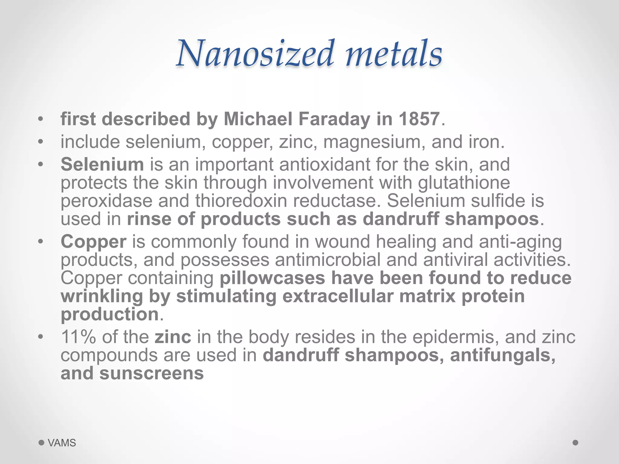Nanosized metals 
• first described by Michael Faraday in 1857. 
• include selenium, copper, zinc, magnesium, and iron. 
• Selenium is an important antioxidant for the skin, and 
protects the skin through involvement with glutathione 
peroxidase and thioredoxin reductase. Selenium sulfide is 
used in rinse of products such as dandruff shampoos. 
• Copper is commonly found in wound healing and anti-aging 
products, and possesses antimicrobial and antiviral activities. 
Copper containing pillowcases have been found to reduce 
wrinkling by stimulating extracellular matrix protein 
production. 
• 11% of the zinc in the body resides in the epidermis, and zinc 
compounds are used in dandruff shampoos, antifungals, 
and sunscreens 
VAMS 
 