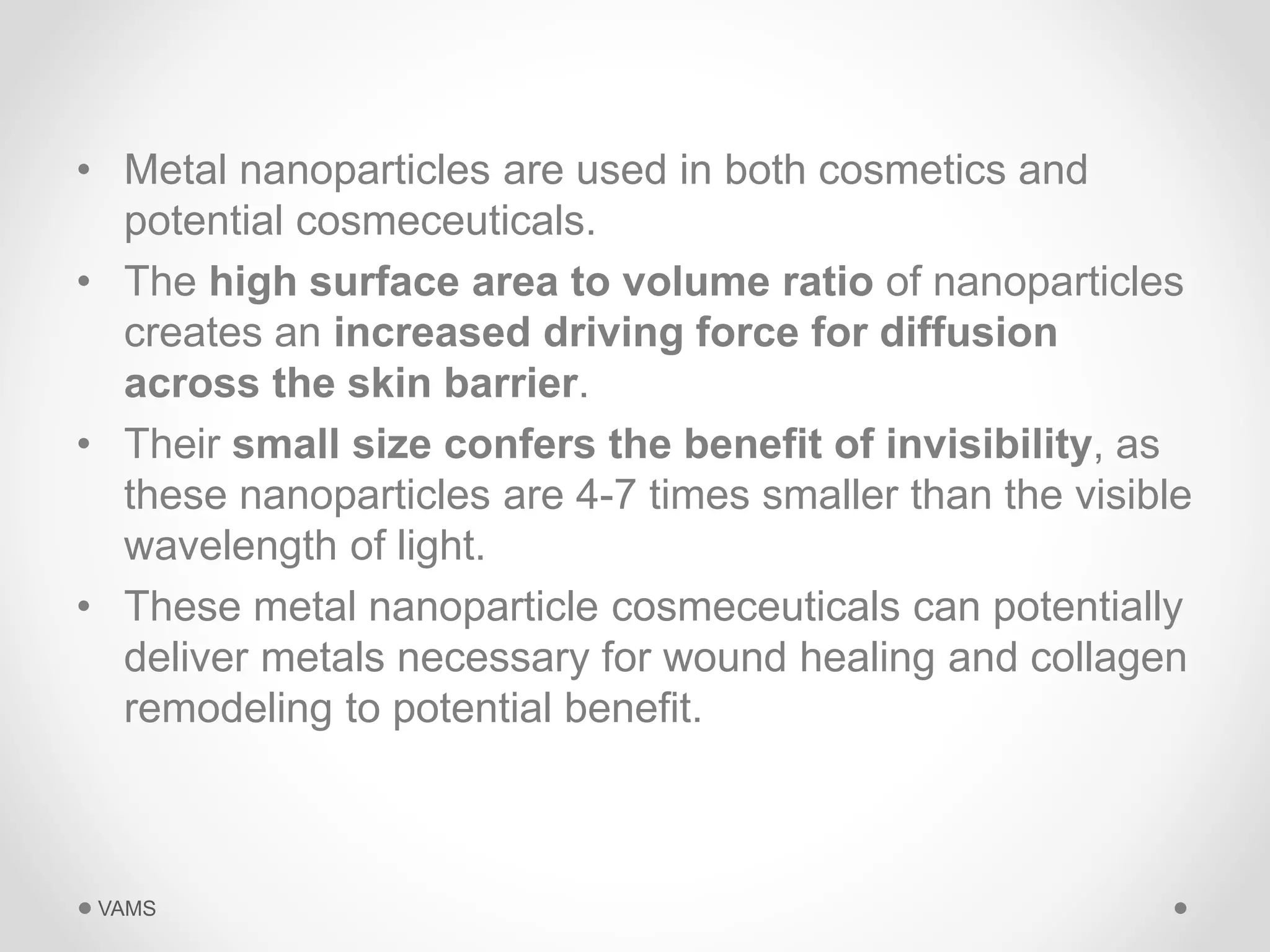 • Metal nanoparticles are used in both cosmetics and 
potential cosmeceuticals. 
• The high surface area to volume ratio of nanoparticles 
creates an increased driving force for diffusion 
across the skin barrier. 
• Their small size confers the benefit of invisibility, as 
these nanoparticles are 4-7 times smaller than the visible 
wavelength of light. 
• These metal nanoparticle cosmeceuticals can potentially 
deliver metals necessary for wound healing and collagen 
remodeling to potential benefit. 
VAMS 
 