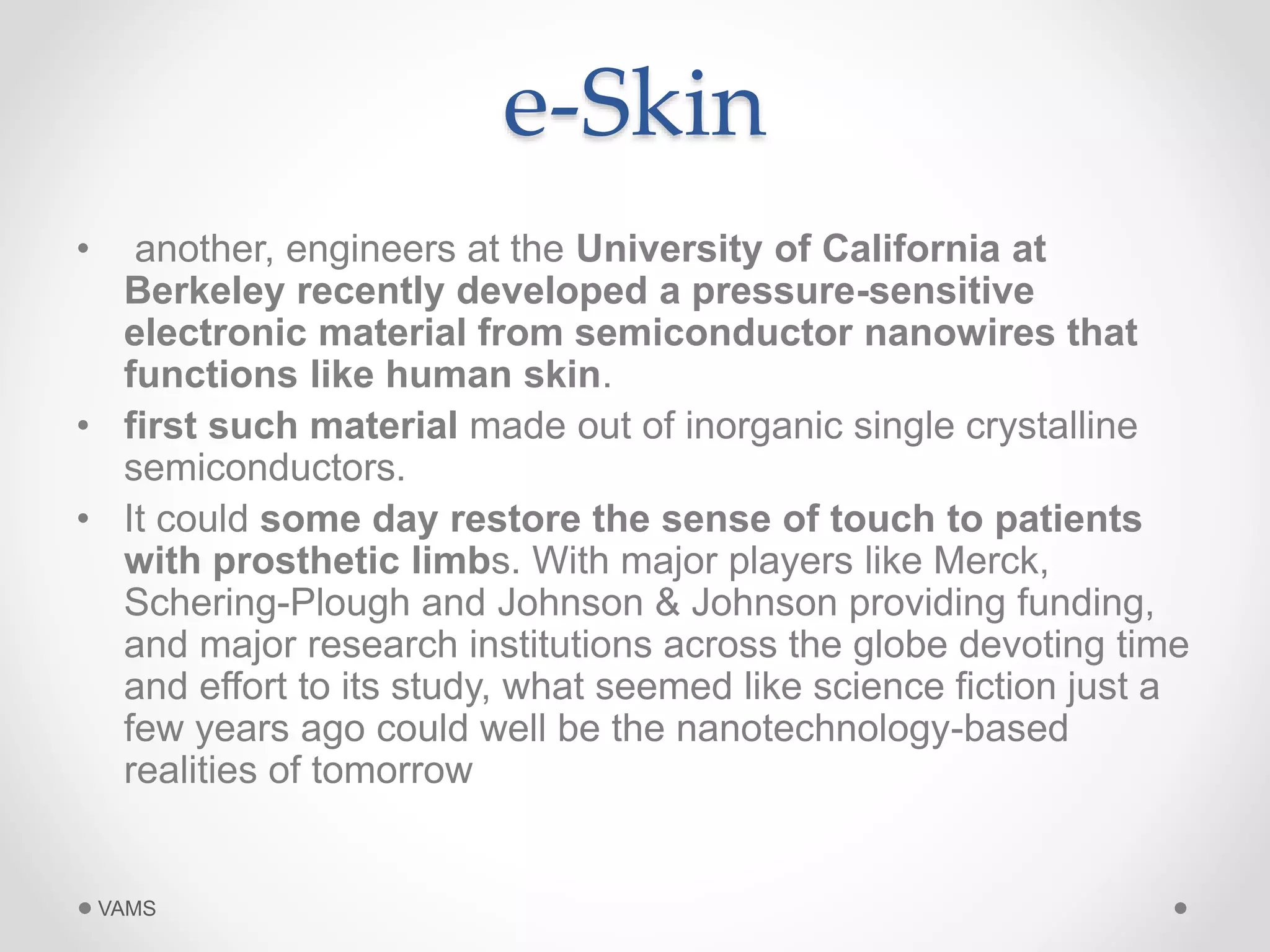 e-Skin 
• another, engineers at the University of California at 
Berkeley recently developed a pressure-sensitive 
electronic material from semiconductor nanowires that 
functions like human skin. 
• first such material made out of inorganic single crystalline 
semiconductors. 
• It could some day restore the sense of touch to patients 
with prosthetic limbs. With major players like Merck, 
Schering-Plough and Johnson & Johnson providing funding, 
and major research institutions across the globe devoting time 
and effort to its study, what seemed like science fiction just a 
few years ago could well be the nanotechnology-based 
realities of tomorrow 
VAMS 
 