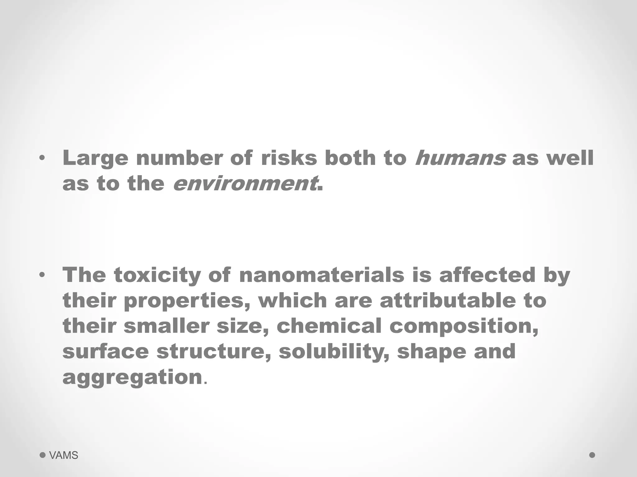 • Large number of risks both to humans as well 
as to the environment. 
• The toxicity of nanomaterials is affected by 
their properties, which are attributable to 
their smaller size, chemical composition, 
surface structure, solubility, shape and 
aggregation. 
VAMS 
 