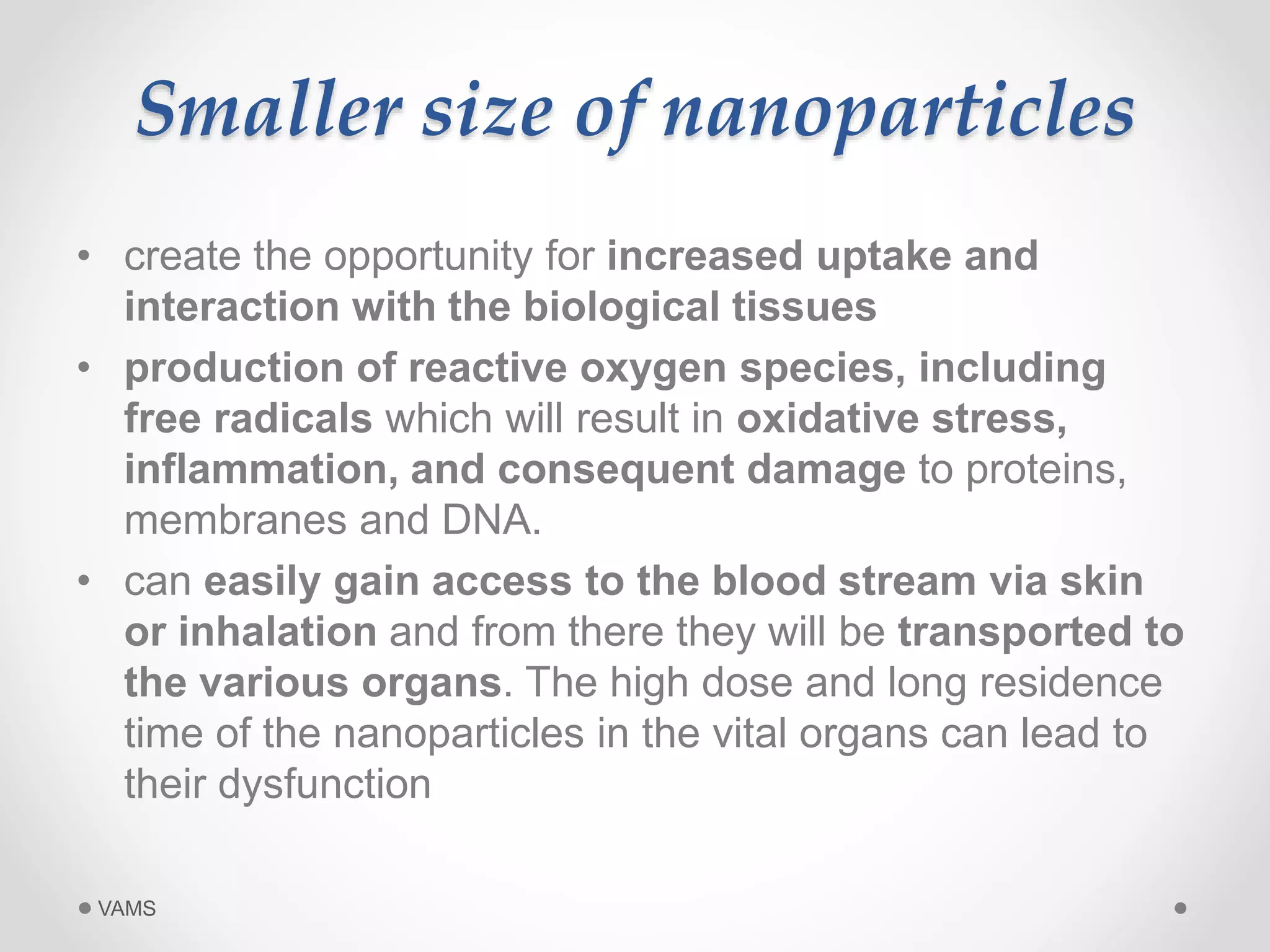 Smaller size of nanoparticles 
• create the opportunity for increased uptake and 
interaction with the biological tissues 
• production of reactive oxygen species, including 
free radicals which will result in oxidative stress, 
inflammation, and consequent damage to proteins, 
membranes and DNA. 
• can easily gain access to the blood stream via skin 
or inhalation and from there they will be transported to 
the various organs. The high dose and long residence 
time of the nanoparticles in the vital organs can lead to 
their dysfunction 
VAMS 
 