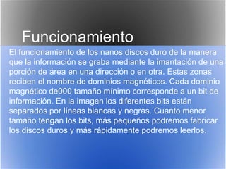 Funcionamiento
El funcionamiento de los nanos discos duro de la manera
que la información se graba mediante la imantación de una
porción de área en una dirección o en otra. Estas zonas
reciben el nombre de dominios magnéticos. Cada dominio
magnético de000 tamaño mínimo corresponde a un bit de
información. En la imagen los diferentes bits están
separados por líneas blancas y negras. Cuanto menor
tamaño tengan los bits, más pequeños podremos fabricar
los discos duros y más rápidamente podremos leerlos.
 