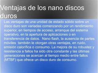 Ventajas de los nano discos
duros
Las ventajas de una unidad de estado sólido sobre un
disco duro son variadas comenzando por un rendimiento
superior, en tiempos de acceso, arranque del sistema
operativo, en la apertura de aplicaciones o en
transferencia de datos. Nano flash, la ausencia de partes
móviles también le otorgan otras ventajas, en ruido,
emisión calorífica o consumo. La mejora de su robustez y
resistencia a fallos ha sido otra constante y las últimas
generaciones se acercan al tiempo medio entre fallos
(MTBF) que ofrece un disco duro de consumo.
 