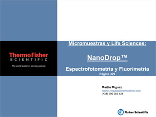Micromuestras y Life Sciences:

                                              NanoDrop™
The world leader in serving science
                                      Espectrofotometría y Fluorimetría
                                                   Página 329



                                                    Martín Míguez
                                                    martin.miguez@thermofisher.com
                                                    (+34) 699 055 538
 