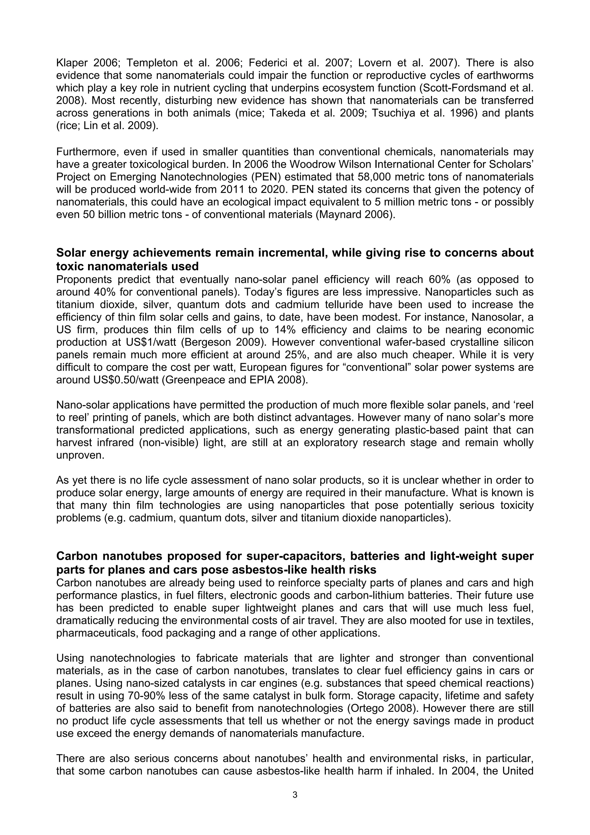 Klaper 2006; Templeton et al. 2006; Federici et al. 2007; Lovern et al. 2007). There is also
evidence that some nanomaterials could impair the function or reproductive cycles of earthworms
which play a key role in nutrient cycling that underpins ecosystem function (Scott-Fordsmand et al.
2008). Most recently, disturbing new evidence has shown that nanomaterials can be transferred
across generations in both animals (mice; Takeda et al. 2009; Tsuchiya et al. 1996) and plants
(rice; Lin et al. 2009).

Furthermore, even if used in smaller quantities than conventional chemicals, nanomaterials may
have a greater toxicological burden. In 2006 the Woodrow Wilson International Center for Scholars’
Project on Emerging Nanotechnologies (PEN) estimated that 58,000 metric tons of nanomaterials
will be produced world-wide from 2011 to 2020. PEN stated its concerns that given the potency of
nanomaterials, this could have an ecological impact equivalent to 5 million metric tons - or possibly
even 50 billion metric tons - of conventional materials (Maynard 2006).


Solar energy achievements remain incremental, while giving rise to concerns about
toxic nanomaterials used
Proponents predict that eventually nano-solar panel efficiency will reach 60% (as opposed to
around 40% for conventional panels). Today’s figures are less impressive. Nanoparticles such as
titanium dioxide, silver, quantum dots and cadmium telluride have been used to increase the
efficiency of thin film solar cells and gains, to date, have been modest. For instance, Nanosolar, a
US firm, produces thin film cells of up to 14% efficiency and claims to be nearing economic
production at US$1/watt (Bergeson 2009). However conventional wafer-based crystalline silicon
panels remain much more efficient at around 25%, and are also much cheaper. While it is very
difficult to compare the cost per watt, European figures for “conventional” solar power systems are
around US$0.50/watt (Greenpeace and EPIA 2008).

Nano-solar applications have permitted the production of much more flexible solar panels, and ‘reel
to reel’ printing of panels, which are both distinct advantages. However many of nano solar’s more
transformational predicted applications, such as energy generating plastic-based paint that can
harvest infrared (non-visible) light, are still at an exploratory research stage and remain wholly
unproven.

As yet there is no life cycle assessment of nano solar products, so it is unclear whether in order to
produce solar energy, large amounts of energy are required in their manufacture. What is known is
that many thin film technologies are using nanoparticles that pose potentially serious toxicity
problems (e.g. cadmium, quantum dots, silver and titanium dioxide nanoparticles).


Carbon nanotubes proposed for super-capacitors, batteries and light-weight super
parts for planes and cars pose asbestos-like health risks
Carbon nanotubes are already being used to reinforce specialty parts of planes and cars and high
performance plastics, in fuel filters, electronic goods and carbon-lithium batteries. Their future use
has been predicted to enable super lightweight planes and cars that will use much less fuel,
dramatically reducing the environmental costs of air travel. They are also mooted for use in textiles,
pharmaceuticals, food packaging and a range of other applications.

Using nanotechnologies to fabricate materials that are lighter and stronger than conventional
materials, as in the case of carbon nanotubes, translates to clear fuel efficiency gains in cars or
planes. Using nano-sized catalysts in car engines (e.g. substances that speed chemical reactions)
result in using 70-90% less of the same catalyst in bulk form. Storage capacity, lifetime and safety
of batteries are also said to benefit from nanotechnologies (Ortego 2008). However there are still
no product life cycle assessments that tell us whether or not the energy savings made in product
use exceed the energy demands of nanomaterials manufacture.

There are also serious concerns about nanotubes’ health and environmental risks, in particular,
that some carbon nanotubes can cause asbestos-like health harm if inhaled. In 2004, the United

                                                  3
 
