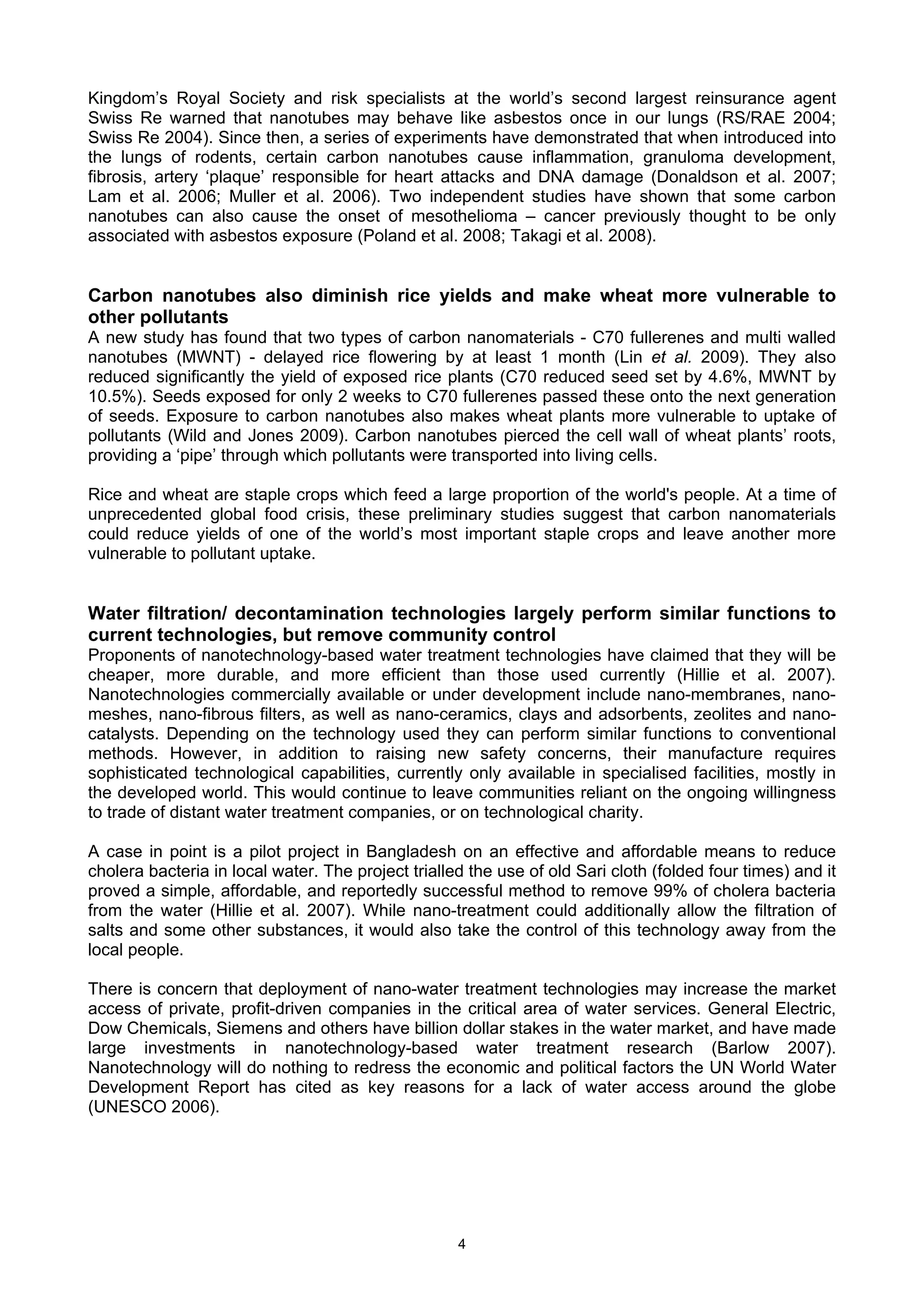 Kingdom’s Royal Society and risk specialists at the world’s second largest reinsurance agent
Swiss Re warned that nanotubes may behave like asbestos once in our lungs (RS/RAE 2004;
Swiss Re 2004). Since then, a series of experiments have demonstrated that when introduced into
the lungs of rodents, certain carbon nanotubes cause inflammation, granuloma development,
fibrosis, artery ‘plaque’ responsible for heart attacks and DNA damage (Donaldson et al. 2007;
Lam et al. 2006; Muller et al. 2006). Two independent studies have shown that some carbon
nanotubes can also cause the onset of mesothelioma – cancer previously thought to be only
associated with asbestos exposure (Poland et al. 2008; Takagi et al. 2008).


Carbon nanotubes also diminish rice yields and make wheat more vulnerable to
other pollutants
A new study has found that two types of carbon nanomaterials - C70 fullerenes and multi walled
nanotubes (MWNT) - delayed rice flowering by at least 1 month (Lin et al. 2009). They also
reduced significantly the yield of exposed rice plants (C70 reduced seed set by 4.6%, MWNT by
10.5%). Seeds exposed for only 2 weeks to C70 fullerenes passed these onto the next generation
of seeds. Exposure to carbon nanotubes also makes wheat plants more vulnerable to uptake of
pollutants (Wild and Jones 2009). Carbon nanotubes pierced the cell wall of wheat plants’ roots,
providing a ‘pipe’ through which pollutants were transported into living cells.

Rice and wheat are staple crops which feed a large proportion of the world's people. At a time of
unprecedented global food crisis, these preliminary studies suggest that carbon nanomaterials
could reduce yields of one of the world’s most important staple crops and leave another more
vulnerable to pollutant uptake.


Water filtration/ decontamination technologies largely perform similar functions to
current technologies, but remove community control
Proponents of nanotechnology-based water treatment technologies have claimed that they will be
cheaper, more durable, and more efficient than those used currently (Hillie et al. 2007).
Nanotechnologies commercially available or under development include nano-membranes, nano-
meshes, nano-fibrous filters, as well as nano-ceramics, clays and adsorbents, zeolites and nano-
catalysts. Depending on the technology used they can perform similar functions to conventional
methods. However, in addition to raising new safety concerns, their manufacture requires
sophisticated technological capabilities, currently only available in specialised facilities, mostly in
the developed world. This would continue to leave communities reliant on the ongoing willingness
to trade of distant water treatment companies, or on technological charity.

A case in point is a pilot project in Bangladesh on an effective and affordable means to reduce
cholera bacteria in local water. The project trialled the use of old Sari cloth (folded four times) and it
proved a simple, affordable, and reportedly successful method to remove 99% of cholera bacteria
from the water (Hillie et al. 2007). While nano-treatment could additionally allow the filtration of
salts and some other substances, it would also take the control of this technology away from the
local people.

There is concern that deployment of nano-water treatment technologies may increase the market
access of private, profit-driven companies in the critical area of water services. General Electric,
Dow Chemicals, Siemens and others have billion dollar stakes in the water market, and have made
large investments in nanotechnology-based water treatment research (Barlow 2007).
Nanotechnology will do nothing to redress the economic and political factors the UN World Water
Development Report has cited as key reasons for a lack of water access around the globe
(UNESCO 2006).




                                                    4
 
