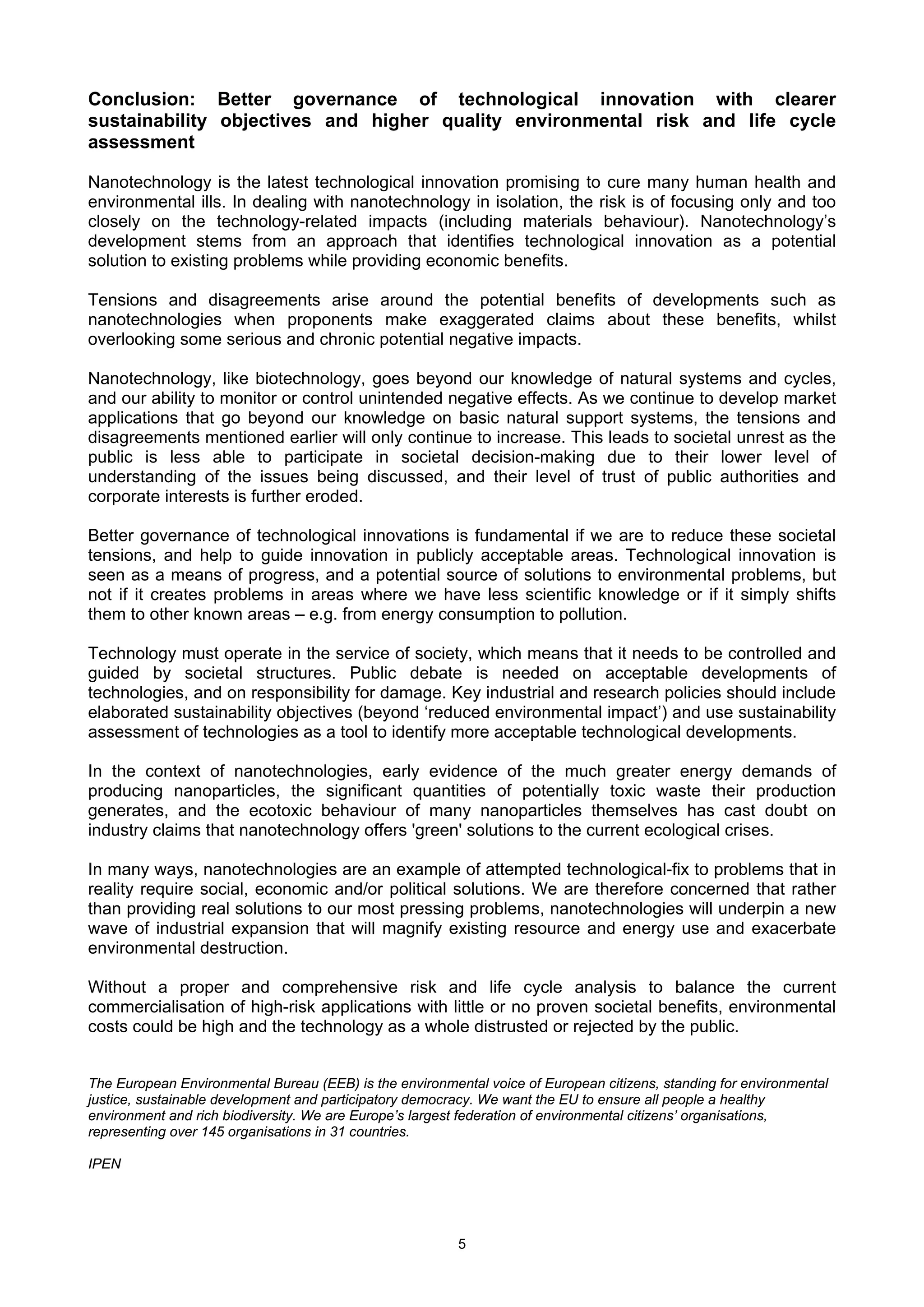 Conclusion: Better governance of technological innovation with clearer
sustainability objectives and higher quality environmental risk and life cycle
assessment

Nanotechnology is the latest technological innovation promising to cure many human health and
environmental ills. In dealing with nanotechnology in isolation, the risk is of focusing only and too
closely on the technology-related impacts (including materials behaviour). Nanotechnology’s
development stems from an approach that identifies technological innovation as a potential
solution to existing problems while providing economic benefits.

Tensions and disagreements arise around the potential benefits of developments such as
nanotechnologies when proponents make exaggerated claims about these benefits, whilst
overlooking some serious and chronic potential negative impacts.

Nanotechnology, like biotechnology, goes beyond our knowledge of natural systems and cycles,
and our ability to monitor or control unintended negative effects. As we continue to develop market
applications that go beyond our knowledge on basic natural support systems, the tensions and
disagreements mentioned earlier will only continue to increase. This leads to societal unrest as the
public is less able to participate in societal decision-making due to their lower level of
understanding of the issues being discussed, and their level of trust of public authorities and
corporate interests is further eroded.

Better governance of technological innovations is fundamental if we are to reduce these societal
tensions, and help to guide innovation in publicly acceptable areas. Technological innovation is
seen as a means of progress, and a potential source of solutions to environmental problems, but
not if it creates problems in areas where we have less scientific knowledge or if it simply shifts
them to other known areas – e.g. from energy consumption to pollution.

Technology must operate in the service of society, which means that it needs to be controlled and
guided by societal structures. Public debate is needed on acceptable developments of
technologies, and on responsibility for damage. Key industrial and research policies should include
elaborated sustainability objectives (beyond ‘reduced environmental impact’) and use sustainability
assessment of technologies as a tool to identify more acceptable technological developments.

In the context of nanotechnologies, early evidence of the much greater energy demands of
producing nanoparticles, the significant quantities of potentially toxic waste their production
generates, and the ecotoxic behaviour of many nanoparticles themselves has cast doubt on
industry claims that nanotechnology offers 'green' solutions to the current ecological crises.

In many ways, nanotechnologies are an example of attempted technological-fix to problems that in
reality require social, economic and/or political solutions. We are therefore concerned that rather
than providing real solutions to our most pressing problems, nanotechnologies will underpin a new
wave of industrial expansion that will magnify existing resource and energy use and exacerbate
environmental destruction.

Without a proper and comprehensive risk and life cycle analysis to balance the current
commercialisation of high-risk applications with little or no proven societal benefits, environmental
costs could be high and the technology as a whole distrusted or rejected by the public.


The European Environmental Bureau (EEB) is the environmental voice of European citizens, standing for environmental
justice, sustainable development and participatory democracy. We want the EU to ensure all people a healthy
environment and rich biodiversity. We are Europe’s largest federation of environmental citizens’ organisations,
representing over 145 organisations in 31 countries.

IPEN




                                                         5
 