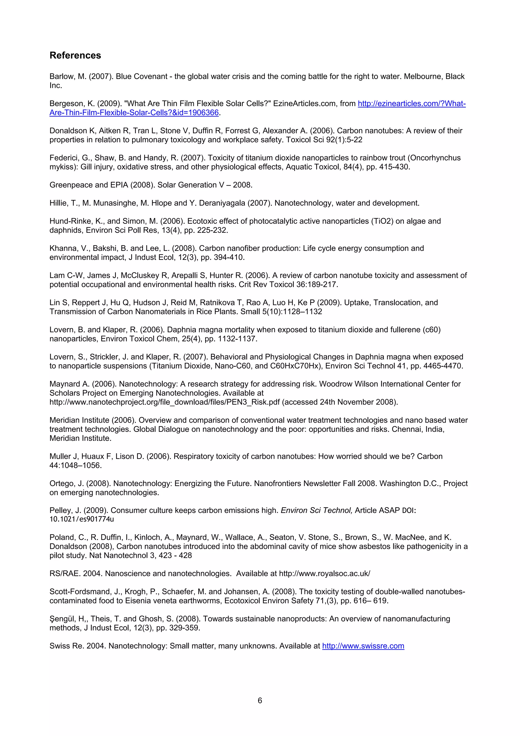 References

Barlow, M. (2007). Blue Covenant - the global water crisis and the coming battle for the right to water. Melbourne, Black
Inc.

Bergeson, K. (2009). "What Are Thin Film Flexible Solar Cells?" EzineArticles.com, from http://ezinearticles.com/?What-
Are-Thin-Film-Flexible-Solar-Cells?&id=1906366.

Donaldson K, Aitken R, Tran L, Stone V, Duffin R, Forrest G, Alexander A. (2006). Carbon nanotubes: A review of their
properties in relation to pulmonary toxicology and workplace safety. Toxicol Sci 92(1):5-22

Federici, G., Shaw, B. and Handy, R. (2007). Toxicity of titanium dioxide nanoparticles to rainbow trout (Oncorhynchus
mykiss): Gill injury, oxidative stress, and other physiological effects, Aquatic Toxicol, 84(4), pp. 415-430.

Greenpeace and EPIA (2008). Solar Generation V – 2008.

Hillie, T., M. Munasinghe, M. Hlope and Y. Deraniyagala (2007). Nanotechnology, water and development.

Hund-Rinke, K., and Simon, M. (2006). Ecotoxic effect of photocatalytic active nanoparticles (TiO2) on algae and
daphnids, Environ Sci Poll Res, 13(4), pp. 225-232.

Khanna, V., Bakshi, B. and Lee, L. (2008). Carbon nanofiber production: Life cycle energy consumption and
environmental impact, J Indust Ecol, 12(3), pp. 394-410.

Lam C-W, James J, McCluskey R, Arepalli S, Hunter R. (2006). A review of carbon nanotube toxicity and assessment of
potential occupational and environmental health risks. Crit Rev Toxicol 36:189-217.

Lin S, Reppert J, Hu Q, Hudson J, Reid M, Ratnikova T, Rao A, Luo H, Ke P (2009). Uptake, Translocation, and
Transmission of Carbon Nanomaterials in Rice Plants. Small 5(10):1128–1132

Lovern, B. and Klaper, R. (2006). Daphnia magna mortality when exposed to titanium dioxide and fullerene (c60)
nanoparticles, Environ Toxicol Chem, 25(4), pp. 1132-1137.

Lovern, S., Strickler, J. and Klaper, R. (2007). Behavioral and Physiological Changes in Daphnia magna when exposed
to nanoparticle suspensions (Titanium Dioxide, Nano-C60, and C60HxC70Hx), Environ Sci Technol 41, pp. 4465-4470.

Maynard A. (2006). Nanotechnology: A research strategy for addressing risk. Woodrow Wilson International Center for
Scholars Project on Emerging Nanotechnologies. Available at
http://www.nanotechproject.org/file_download/files/PEN3_Risk.pdf (accessed 24th November 2008).

Meridian Institute (2006). Overview and comparison of conventional water treatment technologies and nano based water
treatment technologies. Global Dialogue on nanotechnology and the poor: opportunities and risks. Chennai, India,
Meridian Institute.

Muller J, Huaux F, Lison D. (2006). Respiratory toxicity of carbon nanotubes: How worried should we be? Carbon
44:1048–1056.

Ortego, J. (2008). Nanotechnology: Energizing the Future. Nanofrontiers Newsletter Fall 2008. Washington D.C., Project
on emerging nanotechnologies.

Pelley, J. (2009). Consumer culture keeps carbon emissions high. Environ Sci Technol, Article ASAP DOI:
10.1021/es901774u

Poland, C., R. Duffin, I., Kinloch, A., Maynard, W., Wallace, A., Seaton, V. Stone, S., Brown, S., W. MacNee, and K.
Donaldson (2008), Carbon nanotubes introduced into the abdominal cavity of mice show asbestos like pathogenicity in a
pilot study. Nat Nanotechnol 3, 423 - 428

RS/RAE. 2004. Nanoscience and nanotechnologies. Available at http://www.royalsoc.ac.uk/

Scott-Fordsmand, J., Krogh, P., Schaefer, M. and Johansen, A. (2008). The toxicity testing of double-walled nanotubes-
contaminated food to Eisenia veneta earthworms, Ecotoxicol Environ Safety 71,(3), pp. 616– 619.

Şengül, H,, Theis, T. and Ghosh, S. (2008). Towards sustainable nanoproducts: An overview of nanomanufacturing
methods, J Indust Ecol, 12(3), pp. 329-359.

Swiss Re. 2004. Nanotechnology: Small matter, many unknowns. Available at http://www.swissre.com




                                                            6
 