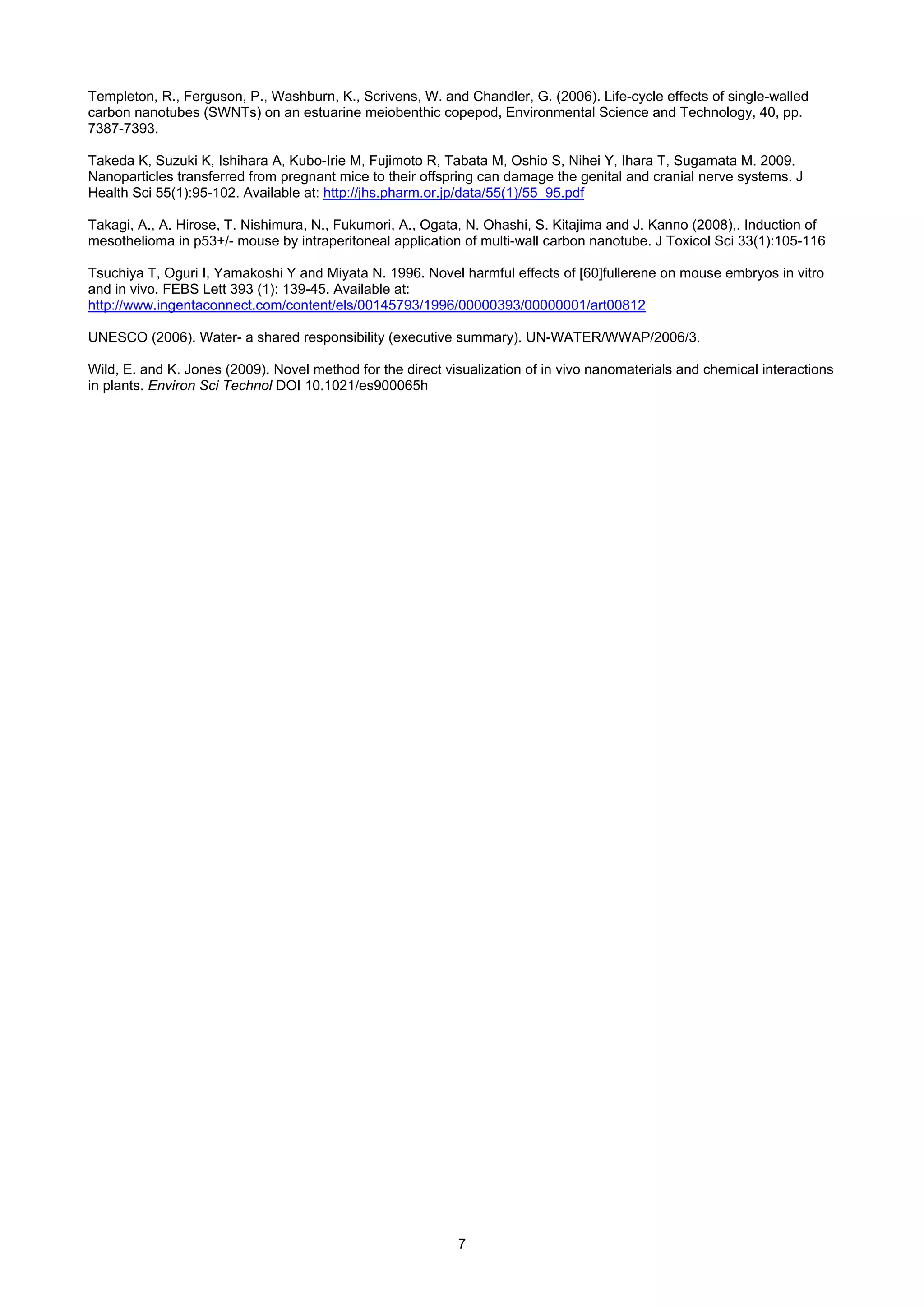 Templeton, R., Ferguson, P., Washburn, K., Scrivens, W. and Chandler, G. (2006). Life-cycle effects of single-walled
carbon nanotubes (SWNTs) on an estuarine meiobenthic copepod, Environmental Science and Technology, 40, pp.
7387-7393.

Takeda K, Suzuki K, Ishihara A, Kubo-Irie M, Fujimoto R, Tabata M, Oshio S, Nihei Y, Ihara T, Sugamata M. 2009.
Nanoparticles transferred from pregnant mice to their offspring can damage the genital and cranial nerve systems. J
Health Sci 55(1):95-102. Available at: http://jhs.pharm.or.jp/data/55(1)/55_95.pdf

Takagi, A., A. Hirose, T. Nishimura, N., Fukumori, A., Ogata, N. Ohashi, S. Kitajima and J. Kanno (2008),. Induction of
mesothelioma in p53+/- mouse by intraperitoneal application of multi-wall carbon nanotube. J Toxicol Sci 33(1):105-116

Tsuchiya T, Oguri I, Yamakoshi Y and Miyata N. 1996. Novel harmful effects of [60]fullerene on mouse embryos in vitro
and in vivo. FEBS Lett 393 (1): 139-45. Available at:
http://www.ingentaconnect.com/content/els/00145793/1996/00000393/00000001/art00812

UNESCO (2006). Water- a shared responsibility (executive summary). UN-WATER/WWAP/2006/3.

Wild, E. and K. Jones (2009). Novel method for the direct visualization of in vivo nanomaterials and chemical interactions
in plants. Environ Sci Technol DOI 10.1021/es900065h




                                                            7
 