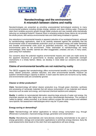 Nanotechnology and the environment:
                   A mismatch between claims and reality
Nanotechnologies are presented as providing unprecedented technological solutions to many
environmental problems including climate change, pollution and clean drinking water. Proponents
claim that it enables economic growth through better products and new markets while dramatically
reducing our ecological footprint. However there is emerging evidence these claims do not provide
the whole picture, with serious environmental risks and costs being trivialised or ignored.

Any reductions in environmental impacts or apparent reduction of our ecological footprint, achieved
by nanotechnology applications, need to be carefully assessed against the possibility that the
environmental costs of nanomaterials production (such as increased energy and water demands)
and broader environmental costs (such as expanded production, etc) outweigh the potential
environmental gains for the environment. These ‘downsides’ to nanotechnology are rarely
acknowledged, while ‘benefits’ claimed are often exaggerated, untested, and are, in many cases,
years away from realisation.

Our concerns about the potential negative environmental impacts and costs are made worse by
the apparent reluctance of governments to develop appropriate and responsible oversight
mechanisms in a timely fashion. Below, we develop in more detail our concerns and propose
solutions.

Claims of environmental benefits are not matched by reality
The OECD suggests that nanotechnology offers environmental benefits in the following principle
areas: cleaner production, pollution reduction, and other environmental benefits. However we
question nanotechnology’s capacity to deliver; in each case the claims are not borne out by reality,
and environmental costs are consistently ignored.


Cleaner or dirtier production?

Claim: Nanotechnology will deliver cleaner production (e.g. through green chemistry; synthesis
and processing of nanoscale materials that will reduce consumption of raw materials and natural
resources such as water and energy, and improved chemical reactions and catalysis).

Reality: In addition to nanomaterials fabrication requiring large amounts of water and energy, the
chemicals required are often highly toxic, as are many nanomaterials themselves. The concept of
‘safety by design’, widely promoted, is an illusion without a proper life cycle analysis and validated
nano-specific risk assessment methodologies which may be 15 years away.


Energy saving or demanding?

Claim: Nanotechnology will deliver applications to reduce energy consumption (e.g. through
efficiencies in production, improved energy storage, generation and conservation)

Reality: Manufacturing nanomaterials and nano-devices (including nanomaterials to be used in
energy generation, storage and conservation applications) is extremely energy-intensive. Early life
cycle assessments shed doubt on the claim that nano-applications will save energy.



                                                  1
 