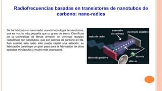 Se ha fabricado un nano-radio usando tecnología de nanotubos, 
que es mucho más pequeña que un grano de arena. Científicos 
de la universidad de Illinois armaron un diminuto receptor 
radiofónico con nanotubos, que son átomos de carbono en fila. 
Aún cuando esta radio solo puede captar una estación, su 
fabricación constituye un gran paso para la fabricación de otros 
aparatos minúsculos y mucho más avanzados. 
 