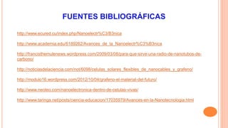 http://www.ecured.cu/index.php/Nanoelectr%C3/B3nica 
http://www.academia.edu/6189262/Avances_de_la_Nanoelectr%C3%B3nica 
http://francisthemulenews.wordpress.com/2009/03/08/para-que-sirve-una-radio-de-nanotubos-de-carbono/ 
http://noticiasdelaciencia.com/not/6098/celulas_solares_flexibles_de_nanocables_y_grafeno/ 
http://modulo16.wordpress.com/2012/10/04/grafeno-el-material-del-futuro/ 
http://www.neoteo.com/nanoelectronica-dentro-de-celulas-vivas/ 
http://www.taringa.net/posts/ciencia-educacion/17035979/Avances-en-la-Nanotecnologia.html 
 
