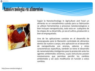 Nanotecnologíaenalimentos
Según la Nanotechnology in Agriculture and Food un
alimento es un nanoalimento cuando para su fabricación
se utilizan herramientas o procesos nanotecnologicos o
bien incluyen nanoparticulas, todo esto en cualquiera de
las etapas de su desarrollo, ya sea el cultivo, producción o
bien el empaquetado.
Una de las aplicaciones consiste en el desarrollo de
nanocapsulas para la liberación controlada de alimentos
dentro de nuestro cuerpo, otra aplicación es el desarrollo
de nanopartículas con aromas, sabores y otras
características específicas, también se tiene el desarrollo
de nanomateriales inteligentes para la protección ante los
agentes ambientales externos, cuyas estructuras poseen
nanosensores que permitan percibir los cambios
ambientales y así auto modificarse en función a estos
cambios.
http://www.nanotecnologia.cl
 