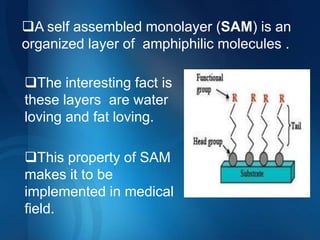 A self assembled monolayer (SAM) is an
organized layer of amphiphilic molecules .

The interesting fact is
these layers are water
loving and fat loving.

This property of SAM
makes it to be
implemented in medical
field.
 