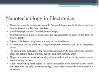Nanotechnology in Electronics
• Electrodes made from nanowires enable flat panel displays to be flexible as well as
thinner than current flat panel displays.
• Nanolithography is used for fabrication of chips.
• The transistors are made of nanowires, that are assembled on glass or thin films of
flexible plastic.
• E-paper, displays on sunglasses and map on car windshields.
• A memristor can be used as a single-component memory cell in an integrated
circuit.
• By reducing the diameter of the nanowires, researchers believe memristor memory
chips can achieve higher memory density than flash memory chips.
• Magnetic nanowires made of an alloy of iron and nickel are being used to create
dense memory devices
• Chips produced by Intel before “i” series processors were between 65nm -45nm
and later with the help of nanotechnolgy 22nm chips were made which itself is a
milestone.
 
