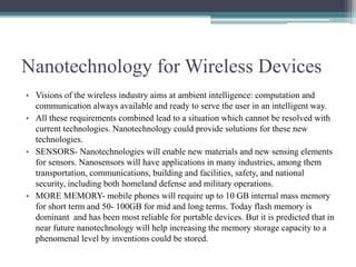Nanotechnology for Wireless Devices
• Visions of the wireless industry aims at ambient intelligence: computation and
communication always available and ready to serve the user in an intelligent way.
• All these requirements combined lead to a situation which cannot be resolved with
current technologies. Nanotechnology could provide solutions for these new
technologies.
• SENSORS- Nanotechnologies will enable new materials and new sensing elements
for sensors. Nanosensors will have applications in many industries, among them
transportation, communications, building and facilities, safety, and national
security, including both homeland defense and military operations.
• MORE MEMORY- mobile phones will require up to 10 GB internal mass memory
for short term and 50- 100GB for mid and long terms. Today flash memory is
dominant and has been most reliable for portable devices. But it is predicted that in
near future nanotechnology will help increasing the memory storage capacity to a
phenomenal level by inventions could be stored.
 