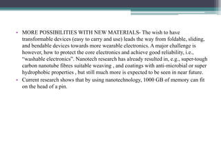 • MORE POSSIBILITIES WITH NEW MATERIALS- The wish to have
transformable devices (easy to carry and use) leads the way from foldable, sliding,
and bendable devices towards more wearable electronics. A major challenge is
however, how to protect the core electronics and achieve good reliability, i.e.,
“washable electronics”. Nanotech research has already resulted in, e.g., super-tough
carbon nanotube fibres suitable weaving , and coatings with anti-microbial or super
hydrophobic properties , but still much more is expected to be seen in near future.
• Current research shows that by using nanotechnology, 1000 GB of memory can fit
on the head of a pin.
 