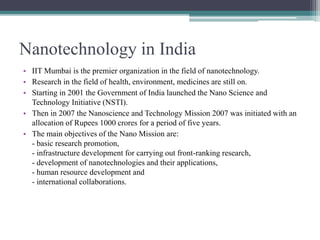 Nanotechnology in India
• IIT Mumbai is the premier organization in the field of nanotechnology.
• Research in the field of health, environment, medicines are still on.
• Starting in 2001 the Government of India launched the Nano Science and
Technology Initiative (NSTI).
• Then in 2007 the Nanoscience and Technology Mission 2007 was initiated with an
allocation of Rupees 1000 crores for a period of five years.
• The main objectives of the Nano Mission are:
- basic research promotion,
- infrastructure development for carrying out front-ranking research,
- development of nanotechnologies and their applications,
- human resource development and
- international collaborations.
 