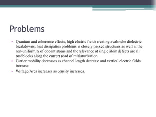 Problems
• Quantum and coherence effects, high electric fields creating avalanche dielectric
breakdowns, heat dissipation problems in closely packed structures as well as the
non-uniformity of dopant atoms and the relevance of single atom defects are all
roadblocks along the current road of miniaturization.
• Carrier mobility decreases as channel length decrease and vertical electric fields
increase.
• Wattage/Area increases as density increases.
 