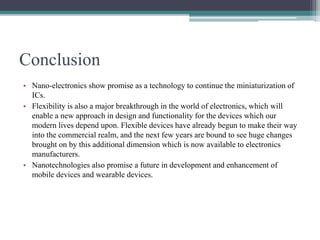 Conclusion
• Nano-electronics show promise as a technology to continue the miniaturization of
ICs.
• Flexibility is also a major breakthrough in the world of electronics, which will
enable a new approach in design and functionality for the devices which our
modern lives depend upon. Flexible devices have already begun to make their way
into the commercial realm, and the next few years are bound to see huge changes
brought on by this additional dimension which is now available to electronics
manufacturers.
• Nanotechnologies also promise a future in development and enhancement of
mobile devices and wearable devices.
 