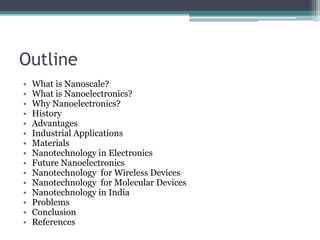 Outline
• What is Nanoscale?
• What is Nanoelectronics?
• Why Nanoelectronics?
• History
• Advantages
• Industrial Applications
• Materials
• Nanotechnology in Electronics
• Future Nanoelectronics
• Nanotechnology for Wireless Devices
• Nanotechnology for Molecular Devices
• Nanotechnology in India
• Problems
• Conclusion
• References
 